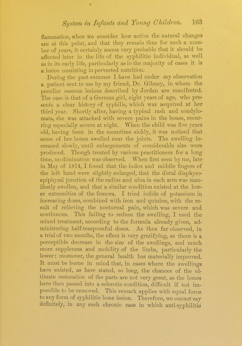 i flammation, when we consider how active the natural changes are at this point, and that they remain thus for such a num- ber of years, it certainly seems very probable that it should be affected later in the life of the syphilitic individual, as well as in its early life, particularly as-in the majority of cases it is a lesion consisting in perverted nutrition. During the past summer I have had under my observation a patient sent to me by my friend. Dr. Gibney, in whom the peculiar osseous lesions described by Jordan are manifested. The case is that of a German girl, eight years of age, who pre- sents a clear history of syphilis, which was acquired at her third year. Shortly after, having a typical rash and condylo- mata, she was attacked with severe pains in the bones, recur- ring especially severe at night. When the child was five years old, having been in the meantime sickly, it was noticed that some of her bones swelled near the joints. The swelling in- creased slowly, until enlargements of considerable size were produced. Though treated by various practitioners for a long time, no diminution was observed. When first seen by rae, late in May of 1874, I found that the index and middle fingers of the left hand were slightly enlarged, that the distal diaphyso- epiphysal junction of the radius and ulna in each arm was man- ifestly swollen, and that a similar condition existed at the low- er extremities of the femora. I tried iodide of potassium in increasing doses, combined with iron and quinine, with the re- sult of relieving the nocturnal pain, which was severe and continuous. This failing to reduce the swelling, I used the mixed treatment, according to the formula already given, ad- ministering half-teaspoonful doses. As thus far observed, in a trial of two months, the effect is very gratifying, as there is a perceptible decrease in the size of the swellings, and much more suppleness and mobility of the limbs, particularly the lower: moreover, the general health has materially improved. It must be borne in mind that, in cases where the swellings have existed, as here stated, so long, the chances of the ul- timate restoration of the parts are not very great, as the bones have then passed into a sclerotic condition, difficult if not im- possible to be removed. This remark applies with equal force to any form of syphilitic bone lesion. Therefore, we cannot say definitely, in any such chronic case in which anti-syphilitic