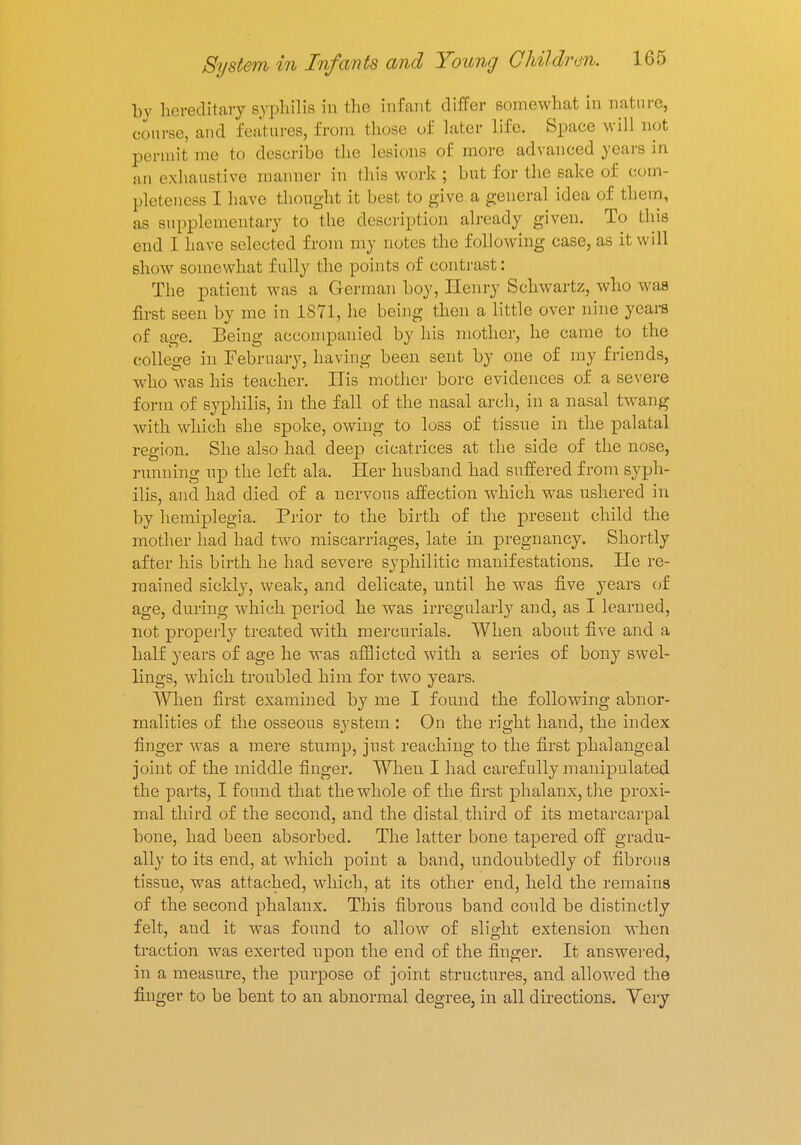 by hereditary syphilis in the infant differ somewhat in nature, course, and features, from those of later life. Space will not permit me to describe the lesions of more advanced years in an exhaustive manner in this work ; but for the sake of com- pleteness I have thought it best to give a general idea of them, as supplementary to the description already given. To this end I have selected from my notes the following case, as it will show somewhat fully the points of contrast: The patient was a German boy, Henry Schwartz, who was first seen by me in 1871, he being then a little over nine years of age. Being accompanied by his mother, he came to the college in February, having been sent by one of my friends, who was his teacher. His mother bore evidences of a severe form of syphilis, in the fall of the nasal arch, in a nasal twang with which she spoke, owing to loss of tissue in the palatal region. She also had deep cicatrices at the side of the nose, running np the left ala. Her husband had suffered from syph- ilis, and had died of a nervous affection which was ushered in by hemiplegia. Prior to the birth of the present child the mother had had two miscarriages, late in pregnancy. Shortly after his birth he had severe syphilitic manifestations. He re- mained sickly, weak, and delicate, until he was five years of age, during which period he was irregularly and, as I learned, not properly treated with mercurials. When about five and a half years of age he was afflicted with a series of bony swel- lings, which troubled him for two years. When first examined by me I found the following abnor- malities of the osseous system : On the right hand, the index finger was a mere stump, just reaching to the first phalangeal joint of the middle finger. When I had carefully manipulated the parts, I found that the whole of the first phalanx, the proxi- mal third of the second, and the distal, third of its metarcarpal bone, had been absorbed. The latter bone tapered off gradu- ally to its end, at wrhich point a band, undoubtedly of fibrous tissue, was attached, which, at its other end, held the remains of the second phalanx. This fibrous band could be distinctly felt, and it was found to allow of slight extension when traction was exerted upon the end of the finger. It answered, in a measure, the purpose of joint structures, and allowed the finger to be bent to an abnormal degree, in all directions. Yery