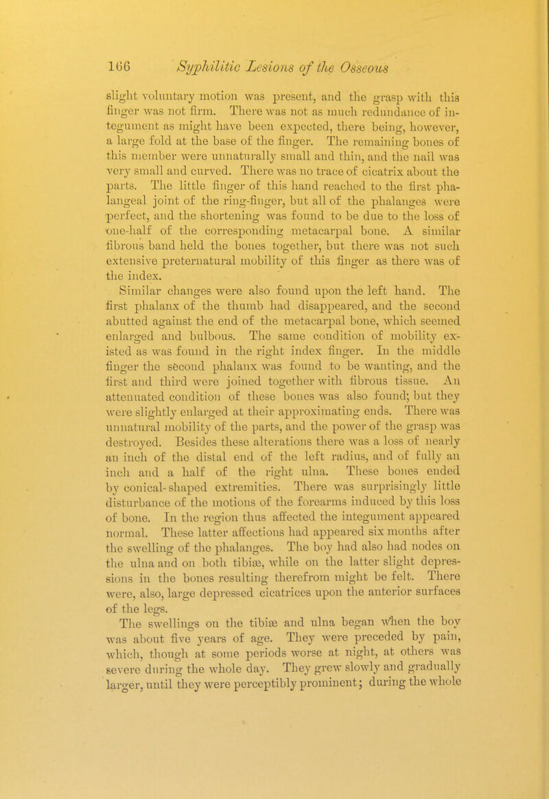 slight voluntary motion was present, and the grasp with this finger was not firm. There was not as much redundance of in- tegument as might have heen expected, there heing, however, a large fold at the base of the finger. The remaining bones of this member were unnaturally small and thin, and the nail was very small and curved. There was no trace of cicatrix about the parts. The little finger of this hand reached to the first pha- langeal joint of the ring-finger, but all of the phalanges were perfect, and the shortening was found to be due to the loss of •one-half of the corresponding metacarpal bone. A similar fibrous band held the bones together, but there was not such extensive preternatural mobility of this finger as there was of the index. Similar changes were also found upon the left hand. The first phalanx of the thumb had disappeared, and the second abutted against the end of the metacarpal bone, which seemed enlarged and bulbous. The same condition of mobility ex- isted as was found in the right index finger. In the middle finger the second phalanx was found to be wanting, and the first and third were joined together with fibrous tissue. An attenuated condition of these bones was also found; but they were slightly enlarged at their approximating ends. There was unnatural mobility of the parts, and the power of the grasp was destroyed. Besides these alterations there was a loss of nearly an inch of the distal end of the left radius, and of fully an inch and a half of the right ulna. These bones ended by conical-shaped extremities. There was surprisingly little disturbance of the motions of the forearms induced by this loss of bone. In the region thus affected the integument appeared normal. These latter affections had appeared six months after the swelling of the phalanges. The boy had also had nodes on the ulna and on both tibiaa, while on the latter slight depres- sions in the bones resulting therefrom might be felt. There were, also, large depressed cicatrices upon the anterior surfaces of the legs. The swellings on the tibite and ulna began when the boy was about five years of age. They were preceded by pain, which, though at some periods worse at night, at others was severe during the whole day. They grew slowly and gradually larger, until they were perceptibly prominent; during the whole