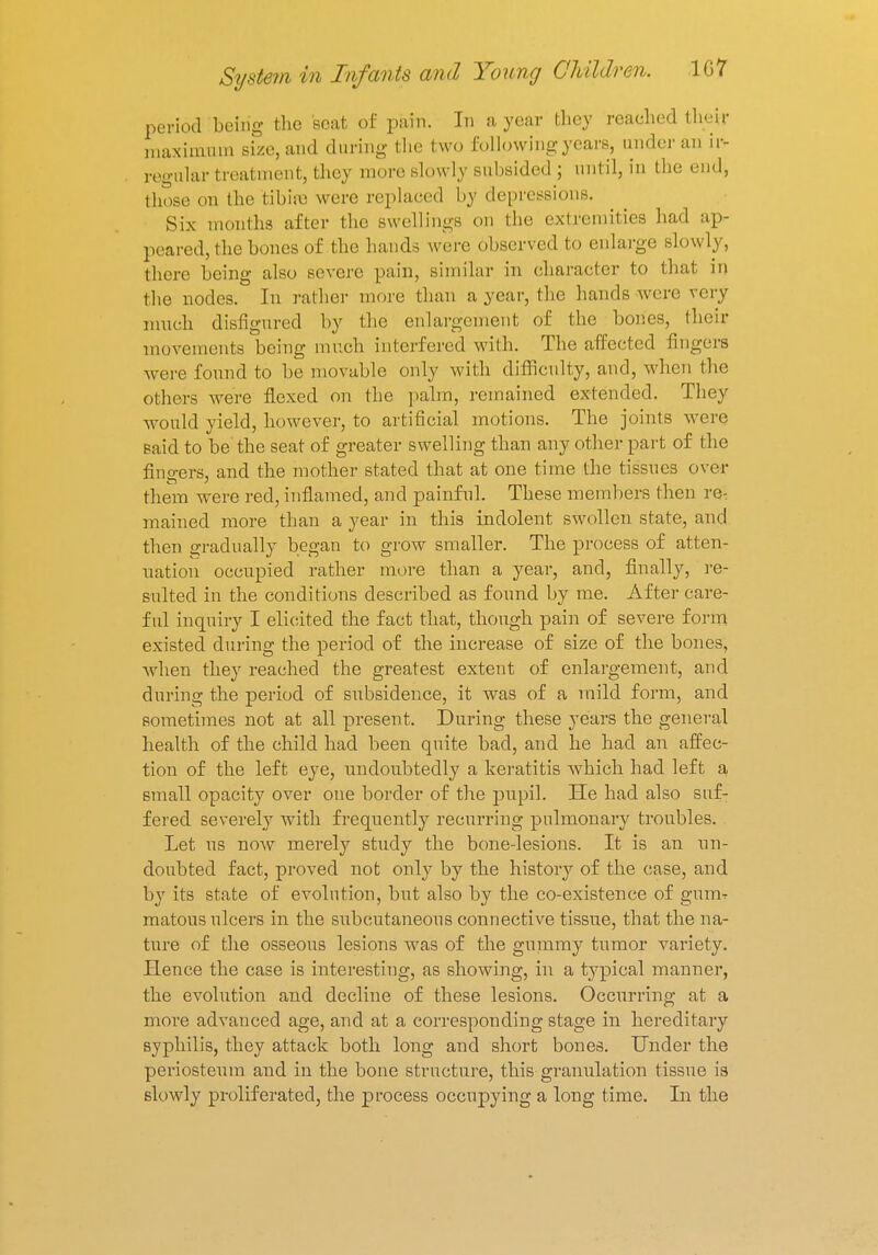period being the seat of pain. In a year they reached their maximum size, and during the two following years, under an ir- regular treatment, they more slowly subsided ; until, in the end, those on the tibia} were replaced by depressions. Six months after the swellings on the extremities had ap- peared, the bones of the hands were observed to enlarge slowly, there being also severe pain, similar in character to that in the nodes. In rather more than a year, the hands were very much disfigured by the enlargement of the bones, their movements being much interfered with. The affected fingers were found to be movable only with difficulty, and, when the others were flexed on the palm, remained extended. They would yield, however, to artificial motions. The joints were said to be' the seat of greater swelling than any other part of the fingers, and the mother stated that at one time the tissues over them were red, inflamed, and painful. These members then re- mained more than a year in this indolent swollen state, and then gradually began to grow smaller. The process of atten- uation occupied rather more than a year, and, finally, re- sulted in the conditions described as found by me. After care- ful inquiry I elicited the fact that, though pain of severe form existed during the period of the increase of size of the bones, when they reached the greatest extent of enlargement, and during the period of subsidence, it was of a mild form, and sometimes not at all present. During these years the general health of the child had been quite bad, and he had an affec- tion of the left eye, undoubtedly a keratitis which had left a small opacity over one border of the pupil. He had also suf- fered severely with frequently recurring pulmonary troubles. Let us now merely study the bone-lesions. It is an un- doubted fact, proved not only by the history of the case, and by its state of evolution, but also by the co-existence of gum^ matous ulcers in the subcutaneous connective tissue, that the na- ture of the osseous lesions was of the gummy tumor variety. Hence the case is interesting, as showing, in a typical manner, the evolution and decline of these lesions. Occurring at a more advanced age, and at a corresponding stage in hereditary syphilis, they attack both long and short bones. Under the periosteum and in the bone structure, this granulation tissue is slowly proliferated, the process occupying a long time. In the