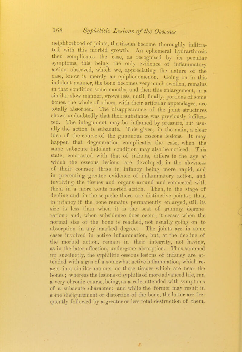neighborhood of joints, the tissues become thoroughly infiltra- ted with this morbid growth. An ephemeral hydrarthrosis then complicates the case, as recognised by its peculiar symptoms, this being the only evidence of inflammatory action observed, which we, appreciating the nature of the case, know is merely an epiphenomenon. Going on in this indolent manner, the bone becomes very much swollen, remains in that condition some months, and then this enlargement, in a similar slow manner, grows less, until, finally, portions of some bones, the whole of others, with their articular appendages, are totally absorbed. The disappearance of the joint structures shows undoubtedly that their substance was previously infiltra- ted. The integument may be inflamed by pressure, but usu- ally the action is subacute. This gives, in the main, a clear idea of the course of the gummous osseous lesions. It may happen that degeneration complicates the case, when the same subacute indolent condition may also be noticed. This state, contrasted with that of infants, differs in the ao-e at which the osseous lesions are developed, in the slowness of their course; those in infancy being more rapid, and in presenting greater evidence of inflammatory action, and involving the tissues and organs around and connected with them in a more acute morbid action. Then, in the stage of decline and in the sequela} there are distinctive points ; thus, in infancy if the bone remains permanently enlarged, still its size is less than when it is the seat of gummy degene ration ; and, when subsidence does occur, it ceases when the normal size of the bone is reached, not usually going on to absorption in any marked degree. The joints are in some cases involved in active inflammation, but, at the decline of the morbid action, remain in their integrity, not having, as in the later affection, undergone absorption. Thus summed up succinctly, the syphilitic osseous lesions of infancy are at- tended with signs of a somewhat active inflammation, which re- acts in a similar manner on those tissues which are near the bones ; whereas the lesions of syphilis of more advanced life, run a very chronic course, being, as a role, attended with symptoms of a subacute character; and while the former may result, in s >me disfigurement or distortion of the bone, the latter are fre- quently followed by a greater or less total destruction of them.
