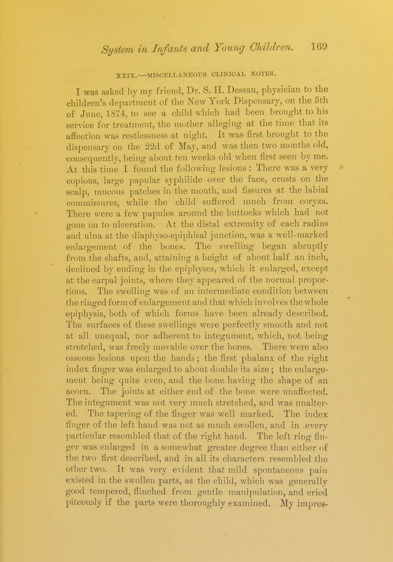 XXIX.—MISCELLANEOUS CLINICAL NOTES. I was asked by my friend, Dr. S. II. Dessau, physician to the children's department of the New York Dispensary, on the 5th of June, 187-1, to see a child which had been brought to his service for treatment, the mother alleging at the time that its affection was restlessness at night. It was first brought to the dispensary on the 22d of May, and was then two months old, consequently, being about ten weeks old when first seen by me. At this time I found the following lesions : There was a very copious, large papular Byphilide over the face, crusts on the scalp, mucous patches in the mouth, and fissures at the labial commissures, while the child suffered much from coryza. There were a few papules around the buttocks which had not gone on to ulceration. At the distal extremity of each radius and ulna at the diaphyso-epiphisal junction, was a well-marked enlargement of the bones. The swelling began abruptly from the shafts, and, attaining a height of about half an inch, declined by ending in the epiphyses, which it enlarged, except at the carpal joints, where they appeared of the normal propor- tions. The swelling was of an intermediate condition between the ringed form of enlargement and that which involves the whole epiphysis, both of which forms have been already described. The surfaces of these swellings were perfectly smooth and not at all unequal, nor adherent to integument, which, not being stretched, was freely movable over the bones. There were also osseous lesions upon the hands; the first phalanx of the right index finger was enlarged to about double its size ; the enlarge- ment being quite even, and the bone having the shape of an acorn. The joints at either end of the bone were unaffected. The integument was not very much stretched, and was unalter- ed. The tapering of the finger was well marked. The index finder of the left hand was not as much swollen, and in everv particular resembled that of the right hand. The left ring fin- ger was enlarged in a somewhat greater degree than either of the two first described, and in all its characters resembled the other two. It was very evident that mild spontaneous pain existed in the swollen parts, as the child, which was generally good tempered, flinched from gentle manipulation, and cried piteously if the parts were thoroughly examined. My impres-