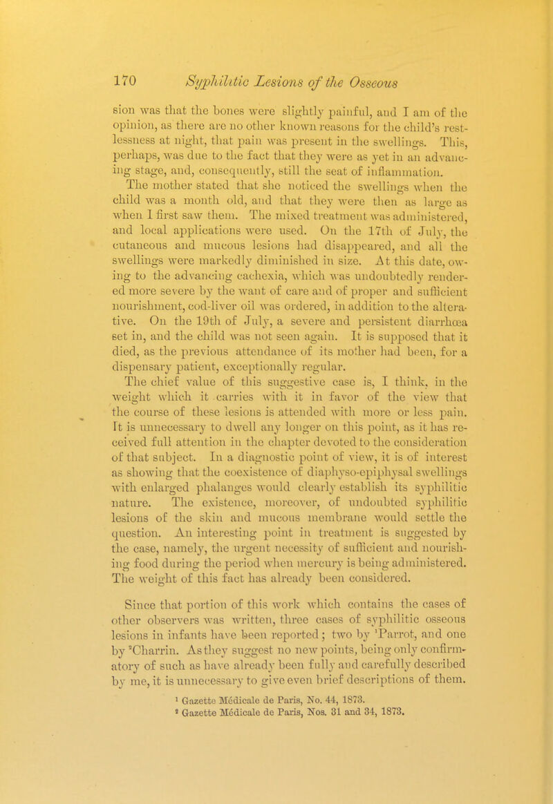 6ion was that the hemes were slightly painful, aud I am of the opinion, as there are no other known reasons for the child's rest- lessness at night, that pain was present in the swellings. This, perhaps, was due to the fact that they were as yet in an advanc- ing stage, and, consequently, still the seat of inflammation. The mother stated that she noticed the swellings when the child was a month old, aud that they were then as large as when 1 first saw them. The mixed treatment was administered, and local applications were used. On the 17th of July, the cutaneous and mucous lesions had disappeared, and all the swellings were markedly diminished in size. At this date, ow- ing to the advancing cachexia, which was undoubtedly render- ed more severe by the want of care and of proper and sufficient nourishment, cod-liver oil was ordered, in addition to the altera- tive. On the 19th of July, a severe and persistent diarrhoea 6et in, and the child was not seen again. It is supposed that it died, as the previous attendance of its mother had been, for a dispensary patient, exceptionally regular. The chief value of this suggestive case is, I think, in the weight which it carries with it in favor of the view that the course of these lesions is attended with more or less pain. Ft is unnecessary to dwell any longer on this point, as it has re- ceived full attention in the chapter devoted to the consideration of that subject. In a diagnostic point of view, it is of interest as showing that the coexistence of diaphyso-epiphysal swellings with enlarged phalanges would clearly establish its syphilitic nature. The existence, moreover, of undoubted syphilitic lesions of the skin and mucous membrane would settle the question. An interesting point in treatment is suggested by the case, namely, the urgent necessity of sufficient and nourish- ing food during the period when mercury is being administered. The weight of this fact has already been considered. Since that portion of this work which contains the cases of other observers was written, three cases of syphilitic osseous lesions in infants have been reported ; two by 'Parrot, and one by Charrin. As they suggest no new points, being only confirm- atory of such as have already been fully and carefully described by me, it is unnecessary to give even brief descriptions of them. 1 Gazette Medicale de Paris, No. 44, 1873. » Gazette Medicale de Paris, Nos. 31 and 34, 1873.