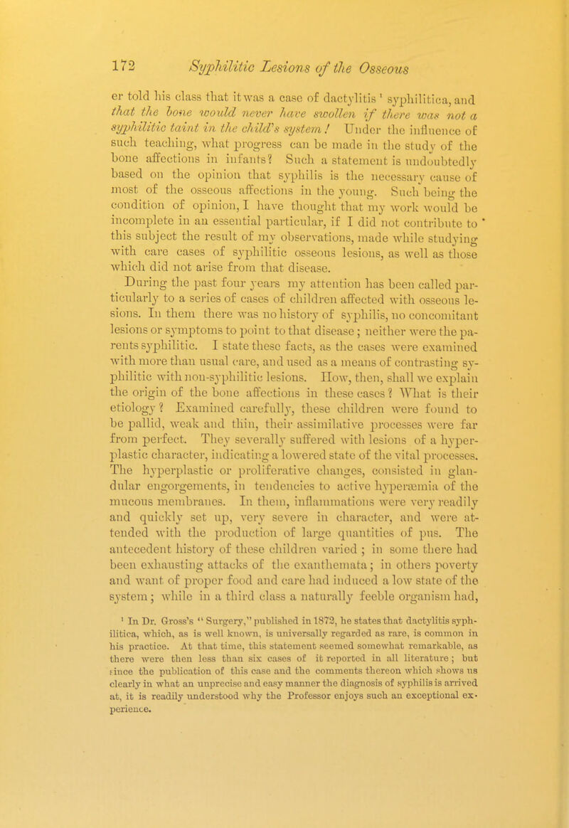 er told his class that it was a case of dactylitis 1 syphilitica, and that the bone would never have swollen if there was not a syphilitic taint in the child's system ! Under the influence of: such teaching, what progress can be made in the study of the bone affections in infants? Such a statement is undoubtedly based on the opinion that syphilis is the necessary cause of most of the osseous affections in the young. Such being the condition of opinion, I have thought that my work would be incomplete in an essential particular, if I did not contribute to * this subject the result of ray observations, made while studying with care cases of syphilitic osseous lesions, as well as those which did not arise from that disease. During the past four years ray attention has been called par- ticularly to a series of cases of children affected with osseous le- sions. In them there was no history of syphilis, no concomitant lesions or symptoms to point to that disease ; neither were the pa- rents syphilitic. I state these facts, as the cases were examined with more than usual care, and used as a means of contrasting sy- philitic with non-syphilitic lesions. How, then, shall we explain the origin of the bone affections in these cases ? What is their etiology ? Examined carefully, these children were found to be pallid, weak and thin, their assimilative processes were far from perfect. They severally suffered with lesions of a hyper- plastic character, indicating a lowered state of the vital processes. The hyperplastic or proliferative changes, consisted in glan- dular engorgements, in tendencies to active hyperemia of the mucous membranes. In them, inflammations were very readily and quickly set up, very severe in character, and were at- tended with the production of large quantities of pus. The antecedent history of these children varied ; in some there had been exhausting attacks of the exanthemata; in others poverty and want of proper food and care had induced a low state of the system; while in a third class a naturally feeble organism had, 1 In Dr. Gross's  Surgery, published in 1872, he states that dactylitis syph- ilitica, which, as is well kuown, is universally regarded as rare, is common in his practice. At that time, this statement seemed somewhat remarkable, as there were then less than six cases of it reported in all literature; but fince the publication of this case and the comments thereon which shows us clearly in what an unprecise and easy manner the diagnosis of syphilis is arrived at, it is readily understood why the Professor enjoys such an exceptional ex- perience.