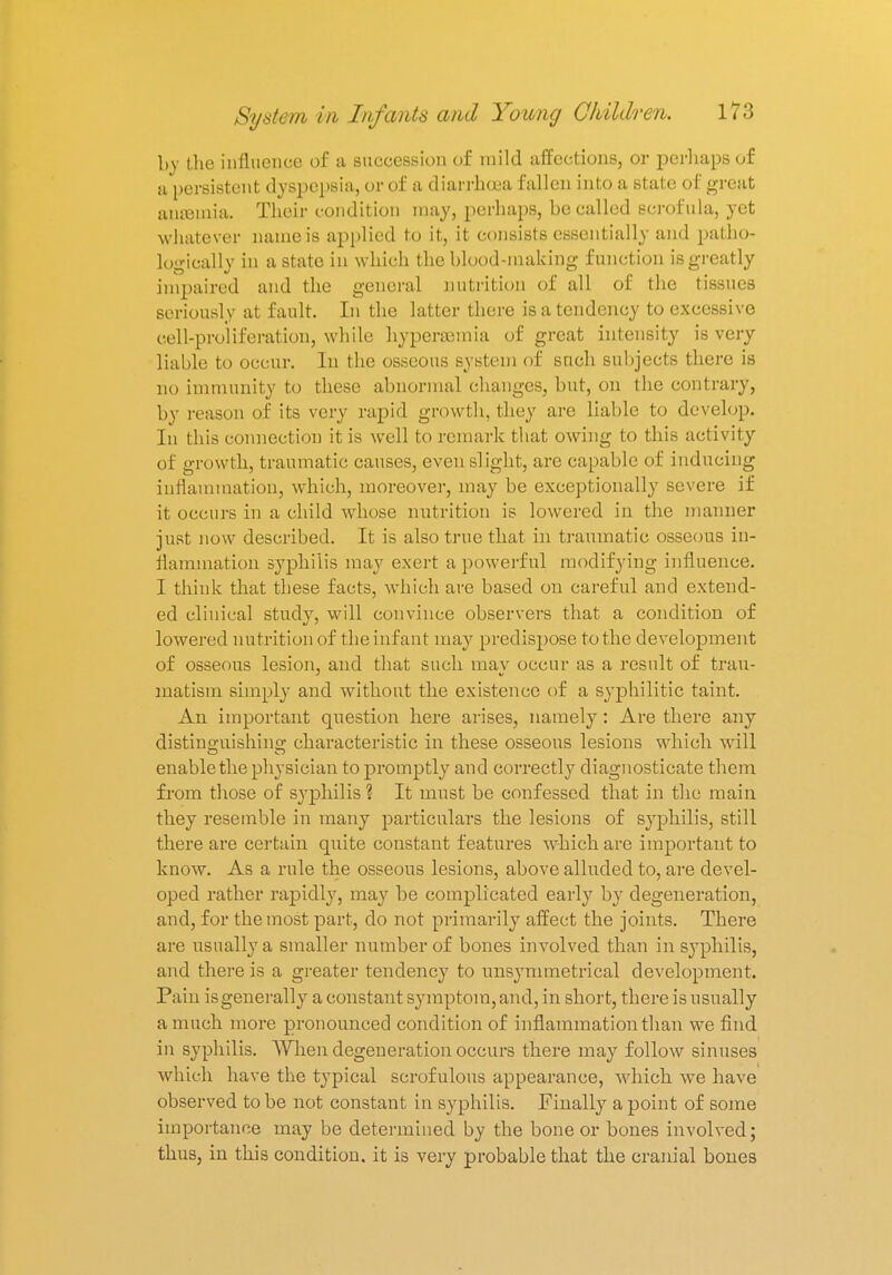 by the influence of a succession of mild affections, or perhaps of a persistent dyspepsia, or of a diarrhoea fallen into a state of great aritemia. Their condition may, perhaps, be called scrofula, yet whatever name is applied to it, it consists essentially and patho- logically in a state in which the blood-making function is greatly impaired and the general nutrition of all of the tissues seriously at fault. In the latter there is a tendency to excessive cell-proliferation, while hyperemia of great intensity is very liable to occur. In the osseous system of such subjects there is no immunity to these abnormal changes, but, on the contrary, by reason of its very rapid growth, they are liable to develop. In this connection it is well to remark that owing to this activity of growth, traumatic causes, even slight, are capable of inducing inflammation, which, moreover, may be exceptionally severe if it occurs in a child whose nutrition is lowered in the manner just now described. It is also true that in traumatic osseous in- flammation syphilis may exert a powerful modifying influence. I think that these facts, which are based on careful and extend- ed clinical study, will convince observers that a condition of lowered nutrition of the infant may predispose to the development of osseous lesion, and that such may occur as a result of trau- matism simply and without the existence of a syphilitic taint. An important question here arises, namely: Are there any distino-uishino; characteristic in these osseous lesions which will enable the physician to promptly and correctly diagnosticate them from those of syphilis ? It must be confessed that in the main they resemble in many particulars the lesions of syphilis, still there are certain quite constant features which are important to know. As a rule the osseous lesions, above alluded to, are devel- oped rather rapidly, may be complicated early by degeneration, and, for the most part, do not primarily affect the joints. There are usually a smaller number of bones involved than in syphilis, and there is a greater tendency to unsymmetrical development. Pain is generally a constant symptom, and, in short, there is usually a much more pronounced condition of inflammation than we find in syphilis. When degeneration occurs there may follow sinuses which have the typical scrofulous appearance, which we have observed to be not constant in syphilis. Finally a point of some importance may be determined by the bone or bones involved; thus, in this condition, it is very probable that the cranial bones