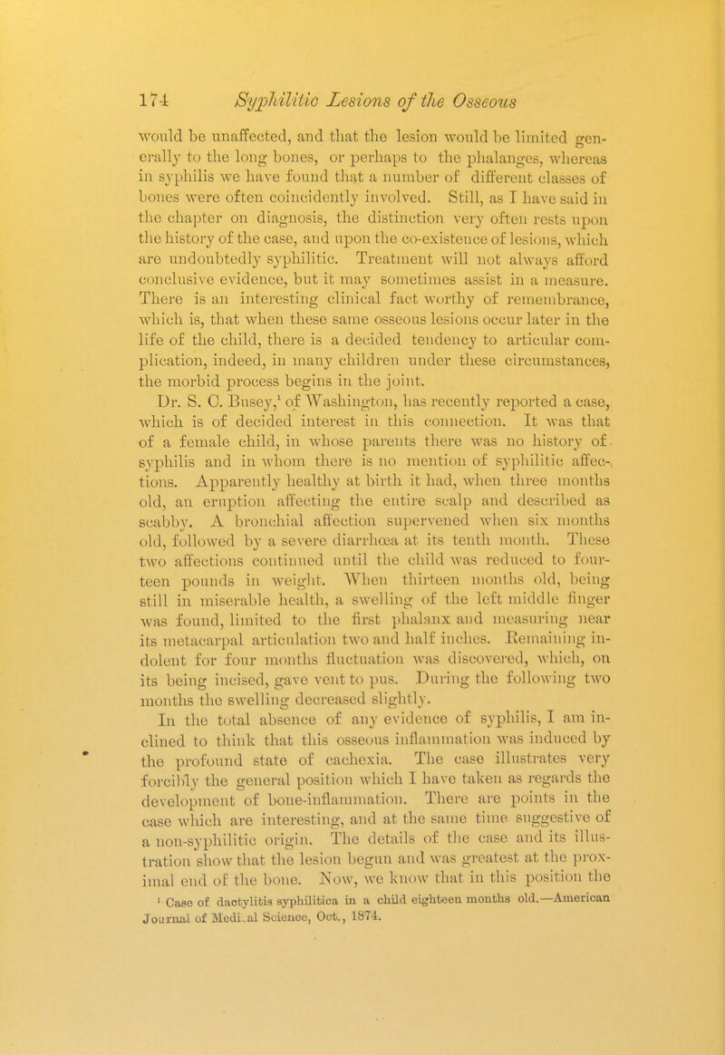 would be unaffected, and that the lesion would be limited gen- erally to the long bones, or perhaps to the phalanges, whereas in syphilis we have found that a number of different classes of bones were often coincidently involved. Still, as I have said in the chapter on diagnosis, the distinction very often rests upon the history of the case, and upon the co-existence of lesions, which are undoubtedly syphilitic. Treatment will not always afford conclusive evidence, but it may sometimes assist in a measure. There is an interesting clinical fact worthy of remembrance, which is, that when these same osseous lesions occur later in the life of the child, there is a decided tendency to articular com- plication, indeed, in many children under these circumstances, the morbid process begins in the joint. Dr. S. C. Busey,1 of Washington, has recently reported a case, which is of decided interest in this connection. It was that of a female child, in whose parents there was no history of. syphilis and in whom there is no mention of syphilitic affec- tions. Apparently healthy at birth it had, when three months old, an eruption affecting the entire scalp and described as scabby. A bronchial affection supervened when six months old, followed by a severe diarrhoea at its tenth month. These two affections continued until the child was reduced to four- teen pounds in weight. When thirteen months old, being still in miserable health, a swelling of the left middle finger was found, limited to the first phalanx and measuring near its metacarpal articulation two and half inches. Eemaining in- dolent for four months fluctuation was discovered, which, on its being incised, gave vent to pus. During the following two months the swelling decreased slightly. In the total absence of any evidence of syphilis, I am in- clined to think that this osseous inflammation was induced by the profound state of cachexia. The case illustrates very forcibly the general position which I have taken as regards the development of bone-inflammation. There are points in the case which are interesting, and at the same time suggestive of a non-syphilitic origin. The details of the case and its illus- tration show that the lesion begun and was greatest at the prox- imal end of the bone. Now, we know that in this position the 1 Case of dactylitis syphilitica in a child eighteen months old.—American Journal of MedLal Science, Oct., 1874.