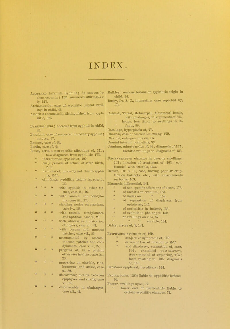 INDEX. Acquired Infantile Syphilis; do osseous le- sions occur in ? 122; answered affirmative- ly, 123. Arohambault; case of syphilitic digital swell- ings in child, 48. Arthritis rheumatoid, distinguished from syph- ilitic, 150. EiRENsrnuNG ; necrosis from syphilis in child, 43. Btrgioni; case of suspected hereditary syphilis ; autopsy, 47. Banmes, case of, 84. Bertin. case of, 43. Bones, certain non-specific affections of, 171 ; how diagnosed from syphilitic, 173.  intra-uterine syphilis of, 120.  early periods of attack of after birth, ibid.  hardness of, probably not due to syphi- lis, ibid.  of infants, syphilitic lesions in, case i., 13. •'   with syphilis in other tis- sues, case ii., 1G. li   with roseola and condylo- ma, case iii., 17.    showing nodes on cranium, case iv., 18.    with roseola, condylomata and aphthae, case v., 20.    with abscess and distortion of fingers, case vi., 21.    with coryza and mncous patches, case vii., 25.    accompanied by roseola, mucous patches and con- dylomata, case viii., 27.    progress of, in a patient otherwise healthy, case ix., 29.    appearing on clavicle, ribs, humerus, and ankle, case x. , 32.    discovering motion between epiphyses and shafts, case xi. , 38.    discoverable in phalanges, case xii., 41. Bulkley : osseous lesionB of syphilitic origin in child, 44. Busey, Dr. S. C, interesting case reported by, 174. Carpal, Tarsal, Metacarpal, Metatarsal bones, with phalanges, enlargements of, 75.  bones, less liable to swellings in in-  fonts, 90. Cartilage, hyperplasia of, 77. Charrin, case of osseous lesions by, 170. Clavicle, enlargements on, 65. Cranial internal periostitis, !)3. Cranium, minute nodes of, 02 ; diagnosis of,152 ; rachitic swellings on, diagnosis of, 153. Degenerative changes in osseous Bwellings, 102; duration of treatment of, 103; con- founded with scrofula, ibid. Dessau, Dr. S. H., case, having papular erup- tion on buttocks, etc., with enlargements on bones, 160. Diagnosis differential, 141.  of non-specific affections of bones, 173.  of rachitis on cranium, 153.  of nodes on  152.  of separation of diaphyses from epiphyses, 115.  of periostitis in infants, 136.  of syphilis in phalanges, 150.  of swellings on ribs, 67.    clavicle, 144. Diday, errors of, 9,124. Epiphyses, extrasion of, 109.  subjective symptoms of, 109.  errors of Parrot relating to, ibid.  and diaphyses, separation of, rare, 104; examined postmortem, ibid; method of exploring, 105; facts relating to, 106; diagnosis of, 115. Exostoses epiphysal, hereditary, 144. Facial bones, little liable to syphUitio lesions, 94. Femur, swellings upon, 72.  lower end of particularly liable to certain syphilitic changes, 73.