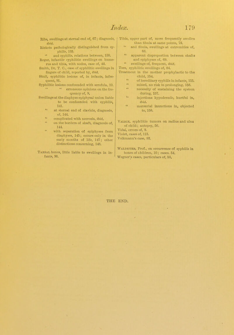 Ribs, swellings nt sternal end of, f>7; diagnosis, ibid. Rickets pathological]; distinguished from sy- philis, 135.  and syphilis, relations between, 138. Roger, infantile syphilitic swellings on hume- rus and tibia, with nodes, case of, 43. Smith, Dr. T. C, case of syphilitic swellings in Angers of child, reported by, ibid. Skull, syphilitic lesions of, in infants, Infre- quent, 91. Syphilitic lesions confounded with scrofula, 10.   erroneous opinions mi the fre- quency of, 9, Swellings at the diaphyso-epiphysal union liablo to bo confounded with syphilis, Ml.  at sternal end of clavicle, diagnosis, of, 144.  complicated with necrosis, (bid.  on the borders of shaft, diagnosis of, 144.  with separation of epiphyses from diaphyses, 145; occurs only in the early months of life, 147; other distinctions concerning, 148. Tahsal bones, little liable to swellings in in- fants, 90. Tibia, upper part of, more frequently swollen than libula at suinc points, 72. '• and libula, swellings at extremities of, 68.  apparent disproportion between shafts and epiphyses of, 69.  swellings of, frequent, ibid. Toes, syphilitic swellings of, 8-1. Treatment in the mother prophylactic to the child, 164.  of hereditary syphilis in infants, 155.  mixed, no risk in prolonging. 160,  necessity of. sustaining the system during, 157.  injections hypodermic, hurtful in, ibid.  moreurial inunctions in, objected to, 158. Valeix, syphilitic tumors on radius and ulna of child: autopsy, 50. Vidal, errors of, '.). Violet, cases of, 115. Volkmann's case, 82. Waldeyer, Prof., on occurrence of Byphilis in bones of children, 10; cases. 54. Wegner's cases, particulars of, 53. THE END.