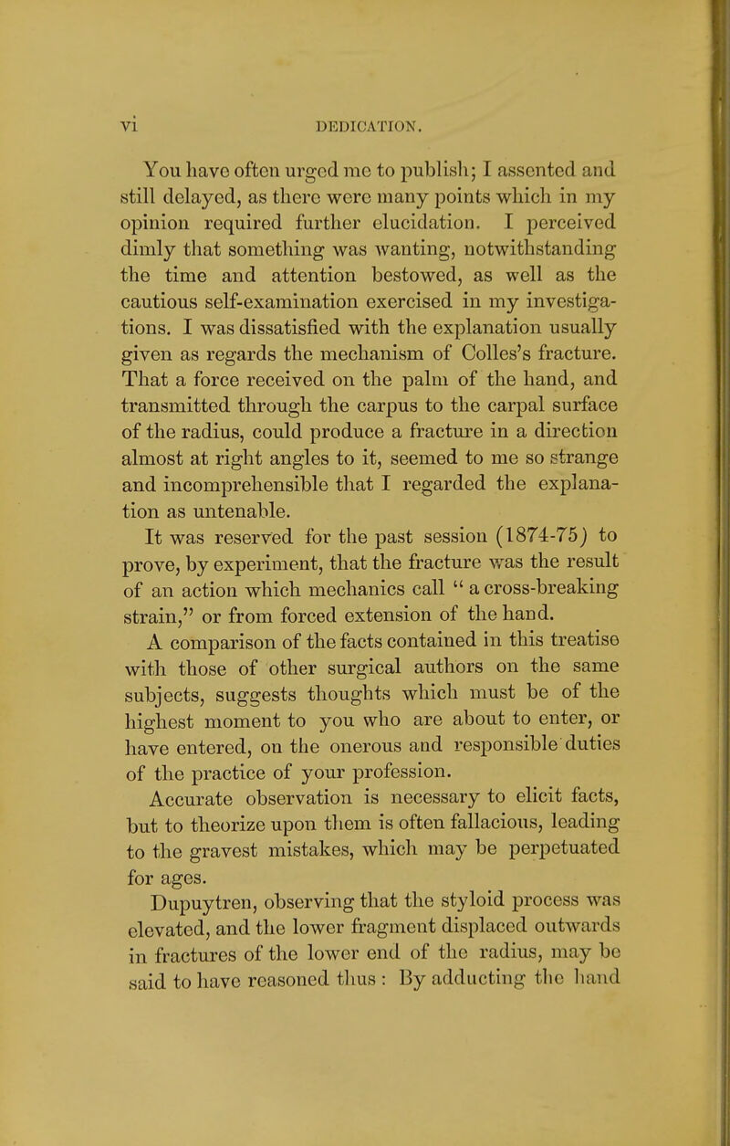 You have often urged me to publish; I assented and still delayed, as there were many points which in my opinion required further elucidation. I perceived dimly that something was wanting, notwithstanding the time and attention bestowed, as well as the cautious self-examination exercised in my investiga- tions. I was dissatisfied with the explanation usually given as regards the mechanism of Colles's fracture. That a force received on the palm of the hand, and transmitted through the carpus to the carpal surface of the radius, could produce a fracture in a direction almost at right angles to it, seemed to me so strange and incomprehensible that I regarded the explana- tion as untenable. It was reserved for the past session (1874-75) to prove, by experiment, that the fracture was the result of an action which mechanics call  a cross-breaking strain, or from forced extension of the hand. A comparison of the facts contained in this treatise with those of other surgical authors on the same subjects, suggests thoughts which must be of the highest moment to you who are about to enter, or have entered, on the onerous and responsible duties of the practice of your profession. Accurate observation is necessary to elicit facts, but to theorize upon them is often fallacious, leading to the gravest mistakes, which may be perpetuated for ages. Dupuytren, observing that the styloid process was elevated, and the lower fragment displaced outwards in fractures of the lower end of the radius, may be said to have reasoned thus : By adducting the hand