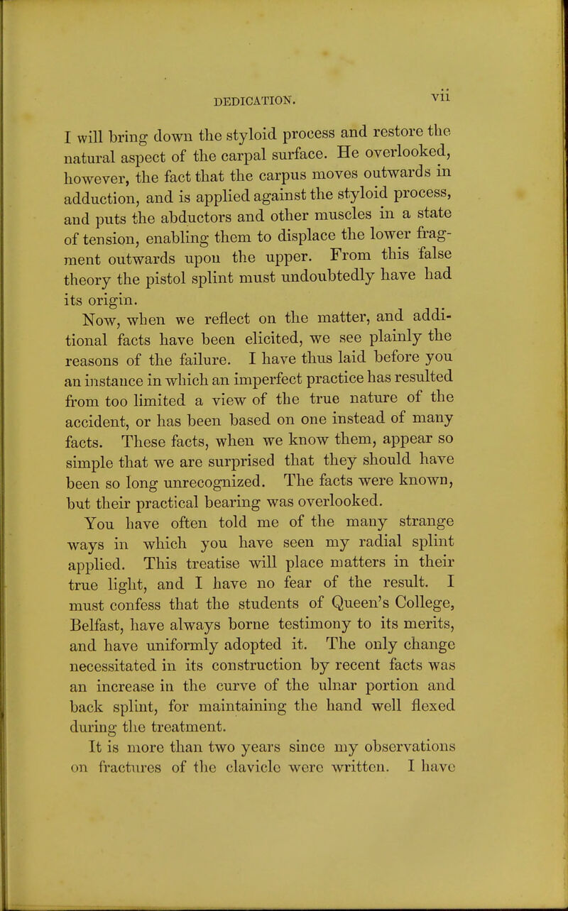 I will bring down the styloid process and restore the natural aspect of the carpal surface. He overlooked, however, the fact that the carpus moves outwards in adduction, and is applied against the styloid process, and puts the abductors and other muscles in a state of tension, enabling them to displace the lower frag- ment outwards upon the upper. From this false theory the pistol splint must undoubtedly have had its origin. Now, when we reflect on the matter, and addi- tional facts have been elicited, we see plainly the reasons of the failure. I have thus laid before you an instance in which an imperfect practice has resulted from too limited a view of the true nature of the accident, or has been based on one instead of many facts. These facts, when we know them, appear so simple that we are surprised that they should have been so long unrecognized. The facts were known, but their practical bearing was overlooked. You have often told me of the many strange ways in which you have seen my radial splint applied. This treatise will place matters in their true light, and I have no fear of the result. I must confess that the students of Queen's College, Belfast, have always borne testimony to its merits, and have uniformly adopted it. The only change necessitated in its construction by recent facts was an increase in the curve of the ulnar portion and back splint, for maintaining the hand well flexed during the treatment. It is more than two years since my observations on fractures of the clavicle were written. I have