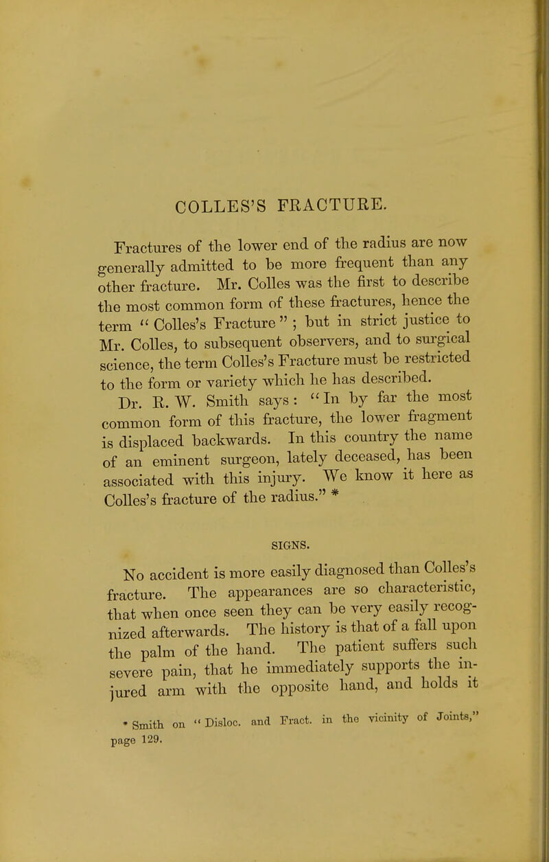 COLLES'S FRACTURE. Fractures of the lower end of the radius are now generally admitted to be more frequent than any other fracture. Mr. Colles was the first to describe the most common form of these fractures, hence the term  Colles's Fracture  ; but in strict justice to Mr. Colles, to subsequent observers, and to surgical science, the term Colles's Fracture must be restricted to the form or variety which he has described. Dr. R. W. Smith says: In by far the most common form of this fracture, the lower fragment is displaced backwards. In this country the name of an eminent surgeon, lately deceased, has been associated with this injury. We know it here as Colles's fracture of the radius. * SIGNS. No accident is more easily diagnosed than Colles's fracture. The appearances are so characteristic, that when once seen they can be very easily recog- nized afterwards. The history is that of a fall upon the palm of the hand. The patient suffers such severe pain, that he immediately supports the in- jured arm with the opposite hand, and holds it 'Smith on Disloc. and Fract. in the vicinity of Joints, page 129.