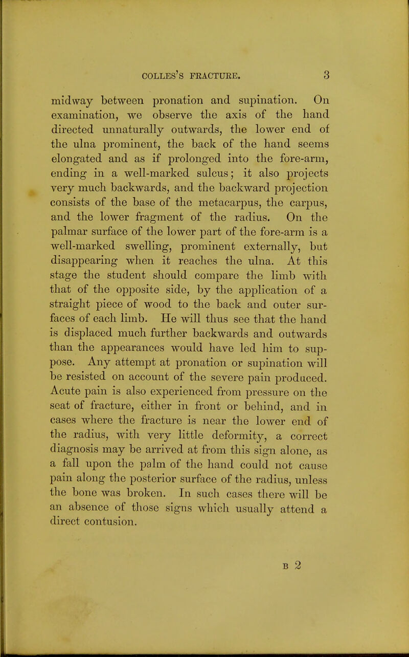 midway between pronation and supination. On examination, we observe the axis of the hand directed unnaturally outwards, the lower end of the ulna prominent, the back of the hand seems elongated and as if prolonged into the fore-arm, ending in a well-marked sulcus; it also projects very much backwards, and the backward projection consists of the base of the metacarpus, the carpus, and the lower fragment of the radius. On the palmar surface of the lower part of the fore-arm is a well-marked swelling, prominent externally, but disappearing when it reaches the ulna. At this stage the student should compare the limb with that of the opposite side, by the application of a straight piece of wood to the back and outer sur- faces of each limb. He will thus see that the hand is displaced much further backwards and outwards than the appearances would have led him to sup- pose. Any attempt at pronation or supination will be resisted on account of the severe pain produced. Acute pain is also experienced from pressure on the seat of fracture, either in front or behind, and in cases where the fracture is near the lower end of the radius, with very little deformity, a correct diagnosis may be arrived at from this sign alone, as a fall upon the palm of the hand could not cause pain along the posterior surface of the radius, unless the bone was broken. In such cases there will be an absence of those signs which usually attend a direct contusion. b 2