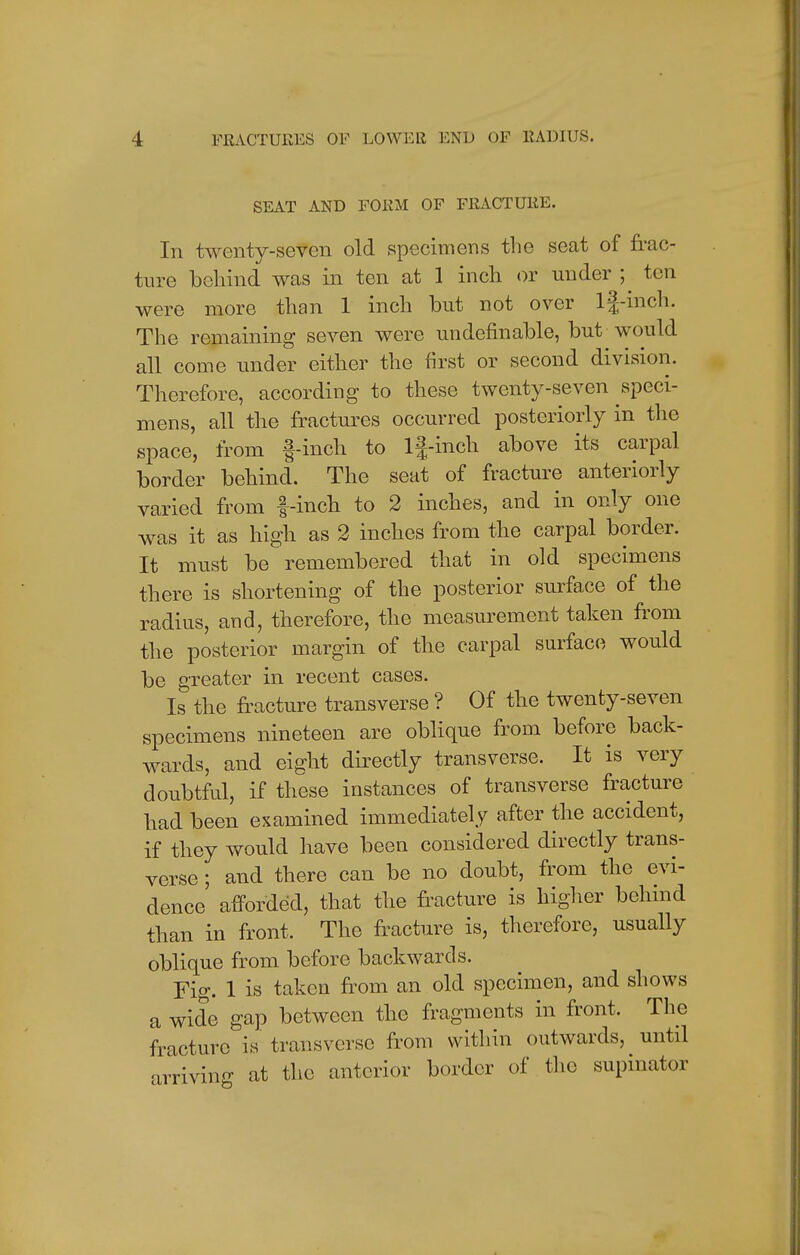 SEAT AND FORM OF FRACTURE. In twenty-seven old specimens the seat of frac- ture behind was in ten at 1 inch or under ; ten were more than 1 inch but not over lj-inch. The remaining seven were undefinable, but would all come under either the first or second division. Therefore, according to these twenty-seven speci- mens, all the fractures occurred posteriorly in the space, from f-inch to lf-inch above its carpal border behind. The seat of fracture anteriorly varied from f-inch to 2 inches, and in only one was it as high as 2 inches from the carpal border. It must be remembered that in old specimens there is shortening of the posterior surface of the radius, and, therefore, the measurement taken from the posterior margin of the carpal surface would be greater in recent cases. Is the fracture transverse ? Of the twenty-seven specimens nineteen are oblique from before back- wards, and eight directly transverse. It is very doubtful, if these instances of transverse fracture had been examined immediately after the accident, if they would have been considered directly trans- verse ; and there can be no doubt, from the evi- dence afforded, that the fracture is higher behind than in front, The fracture is, therefore, usually oblique from before backwards. Fig. 1 is taken from an old specimen, and shows a wide gap between the fragments in front. The fracture is transverse from within outwards, until arriving at the anterior border of the supinator