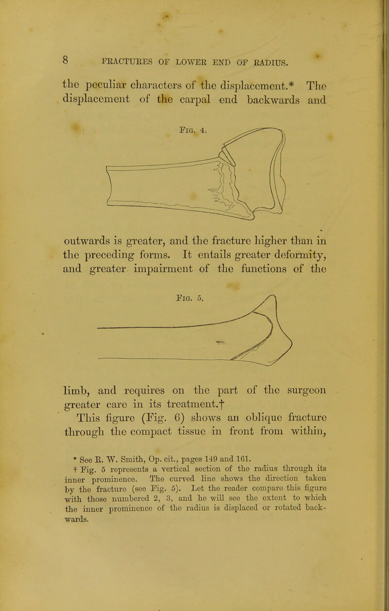 the peculiar characters of the displacement.* The displacement of the carpal end backwards and outwards is greater, and the fracture higher than in the preceding forms. It entails greater deformity, and greater impairment of the functions of the limb, and requires on the part of the surgeon greater care in its treatment.-} This figure (Fig. 6) shows an oblique fracture through the compact tissue in front from within, * See R. *W. Smith, Op. cit., pages 149 and 161. + Fig. 5 represents a vertical section of the radius through its inner prominence. The curved line shows the direction taken by the fracture (see Fig. 5). Let the reader compare this figure with those numbered 2, 3, and he will see the extont to which the inner prominence of the radius is displaced or rotated back- wards.