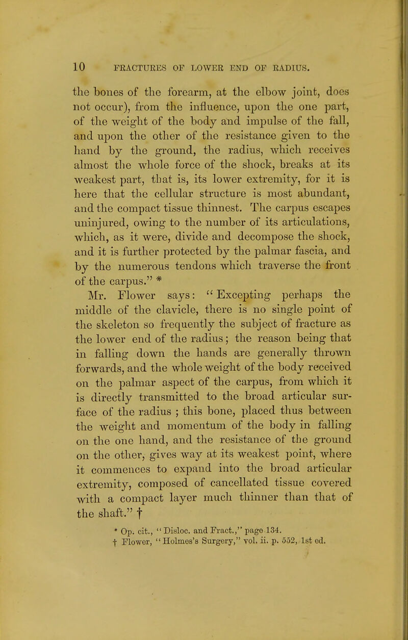 the bones of the forearm, at the elbow joint, does not occur), from the influence, upon the one part, of the weight of the body and impulse of the fall, and upon the other of the resistance given to the hand by the ground, the radius, which receives almost the whole force of the shock, breaks at its weakest part, tbat is, its lower extremity, for it is here that the cellular structure is most abundant, and the compact tissue thinnest. The carpus escapes uninjured, owing to the number of its articulations, which, as it were, divide and decompose the shock, and it is further protected by the palmar fascia, and by the numerous tendons which traverse the front of the carpus. * Mr. Flower says:  Excepting perhaps the middle of the clavicle, there is no single point of the skeleton so frequently the subject of fracture as the lower end of the radius; the reason being that in falling down the hands are generally thrown forwards, and the whole weight of the body received on the palmar aspect of the carpus, from which it is directly transmitted to the broad articular sur- face of the radius ; this bone, placed thus between the weight and momentum of the body in falling on the one hand, and the resistance of the ground on the other, gives way at its weakest point, where it commences to expand into the broad articular extremity, composed of cancellated tissue covered with a compact layer much thinner than that of the shaft. f * Op. cit., Disloc. andFract., page 134. t Flower, Holmes's Surgery, vol. ii. p. 552, 1st ed.