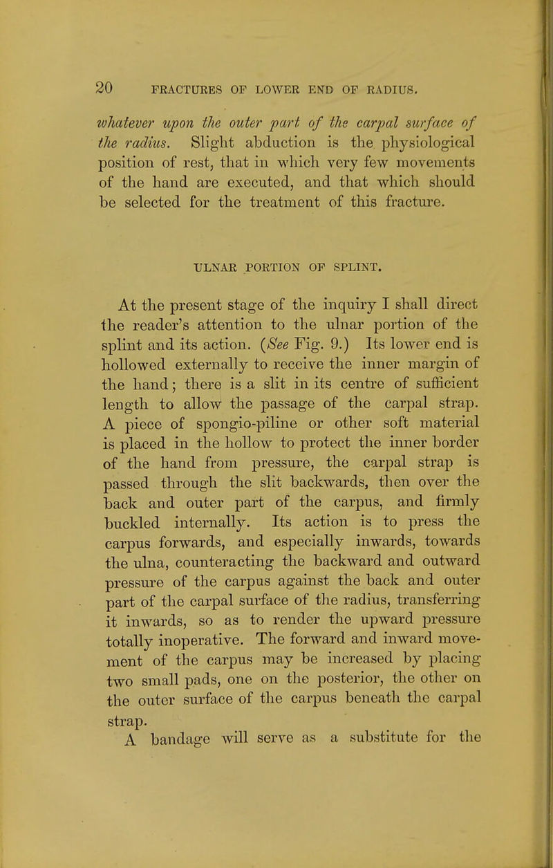 ivhatever upon the outer part of the carpal surface of the radius. Slight abduction is the physiological position of rest, that in which very few movements of the hand are executed, and that which should be selected for the treatment of this fracture. ULNAR PORTION OF SPLINT. At the present stage of the inquiry I shall direct the reader's attention to the ulnar portion of the splint and its action. {See Fig. 9.) Its lower end is hollowed externally to receive the inner margin of the hand; there is a slit in its centre of sufficient length to allow the passage of the carpal strap. A piece of spongio-piline or other soft material is placed in the hollow to protect the inner border of the hand from pressure, the carpal strap is passed through the slit backwards, then over the back and outer part of the carpus, and firmly buckled internally. Its action is to press the carpus forwards, and especially inwards, towards the ulna, counteracting the backward and outward pressure of the carpus against the back and outer part of the carpal surface of the radius, transferring it inwards, so as to render the upward pressure totally inoperative. The forward and inward move- ment of the carpus may be increased by placing two small pads, one on the posterior, the other on the outer surface of the carpus beneath the carpal strap. A bandage will serve as a substitute for the
