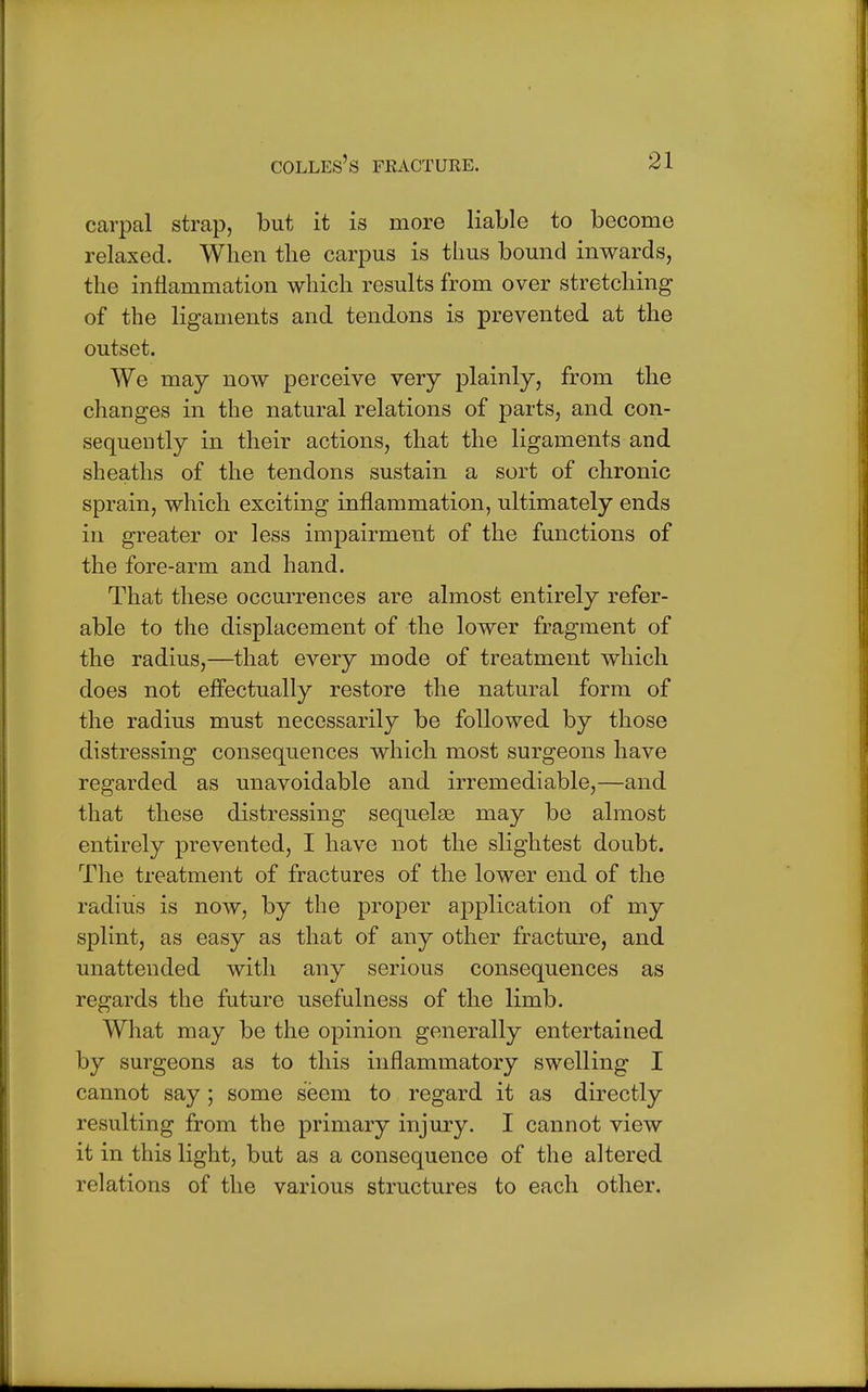 carpal strap, but it is more liable to become relaxed. When the carpus is thus bound inwards, the inflammation which results from over stretching of the ligaments and tendons is prevented at the outset. We may now perceive very plainly, from the changes in the natural relations of parts, and con- sequently in their actions, that the ligaments and sheaths of the tendons sustain a sort of chronic sprain, which exciting inflammation, ultimately ends in greater or less impairment of the functions of the fore-arm and hand. That these occurrences are almost entirely refer- able to the displacement of the lower fragment of the radius,—that every mode of treatment which does not effectually restore the natural form of the radius must necessarily be followed by those distressing consequences which most surgeons have regarded as unavoidable and irremediable,—and that these distressing sequelae may be almost entirely prevented, I have not the slightest doubt. The treatment of fractures of the lower end of the radius is now, by the proper application of my splint, as easy as that of any other fracture, and unattended with any serious consequences as regards the future usefulness of the limb. What may be the opinion generally entertained by surgeons as to this inflammatory swelling I cannot say ; some seem to regard it as directly resulting from the primary injury. I cannot view it in this light, but as a consequence of the altered relations of the various structures to each other.