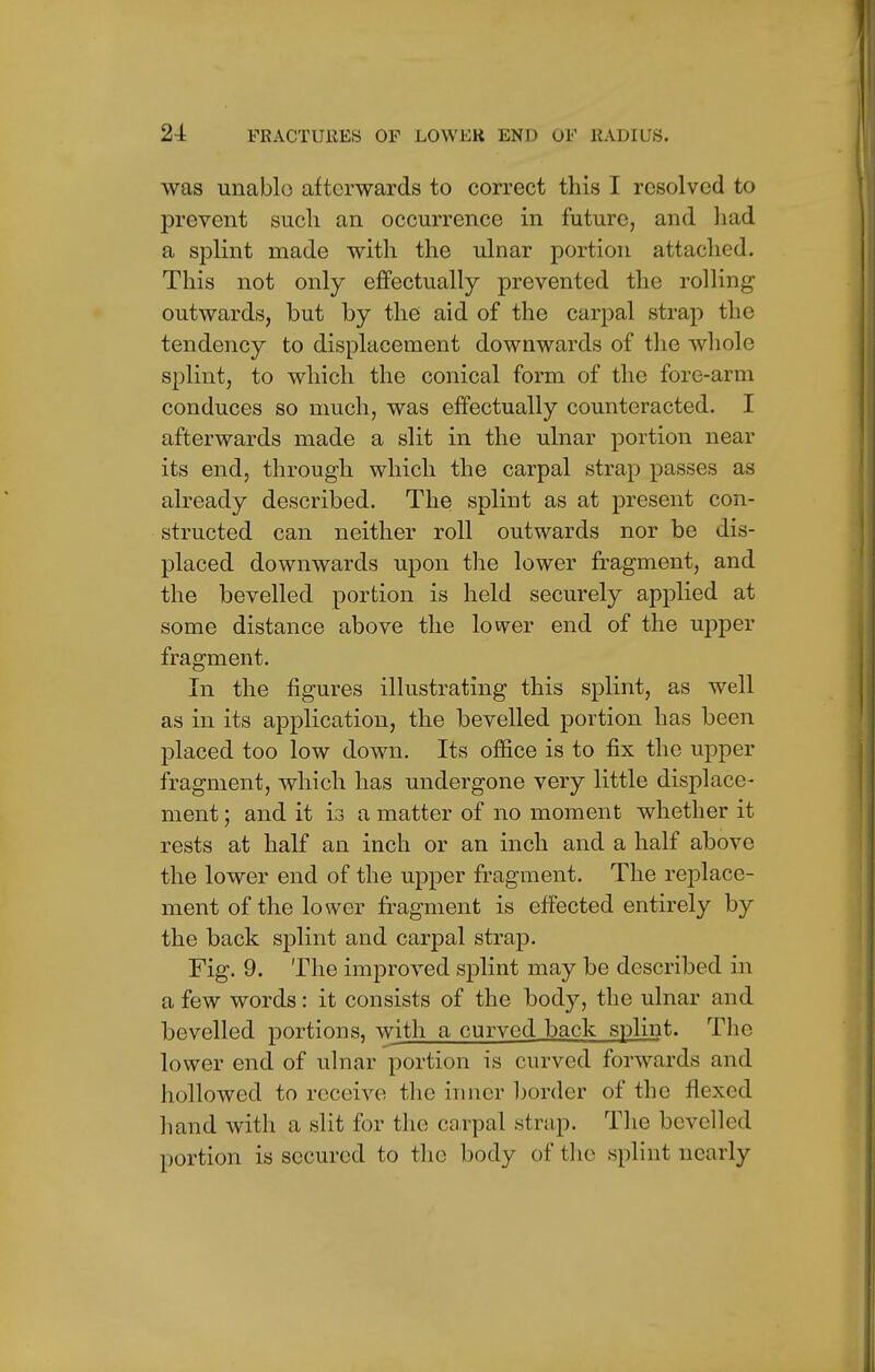 was unable afterwards to correct this I resolved to prevent such an occurrence in future, and had a splint made with the ulnar portion attached. This not only effectually prevented the rolling outwards, but by the aid of the carpal strap the tendency to displacement downwards of the whole splint, to which the conical form of the fore-arm conduces so much, was effectually counteracted. I afterwards made a slit in the ulnar portion near its end, through which the carpal strap passes as already described. The splint as at present con- structed can neither roll outwards nor be dis- placed downwards upon the lower fragment, and the bevelled portion is held securely applied at some distance above the lower end of the upper fragment. In the figures illustrating this splint, as well as in its application, the bevelled portion has been placed too low down. Its office is to fix the upper fragment, which has undergone very little displace- ment ; and it is a matter of no moment whether it rests at half an inch or an inch and a half above the lower end of the upper fragment. The replace- ment of the lower fragment is effected entirely by the back splint and carpal strap. Fig. 9. The improved splint may be described in a few words: it consists of the body, the ulnar and bevelled portions, with a curved back splint. The lower end of ulnar portion is curved forwards and hollowed to receive the inner border of the flexed hand with a slit for the carpal strap. The bevelled portion is secured to the body of the splint nearly