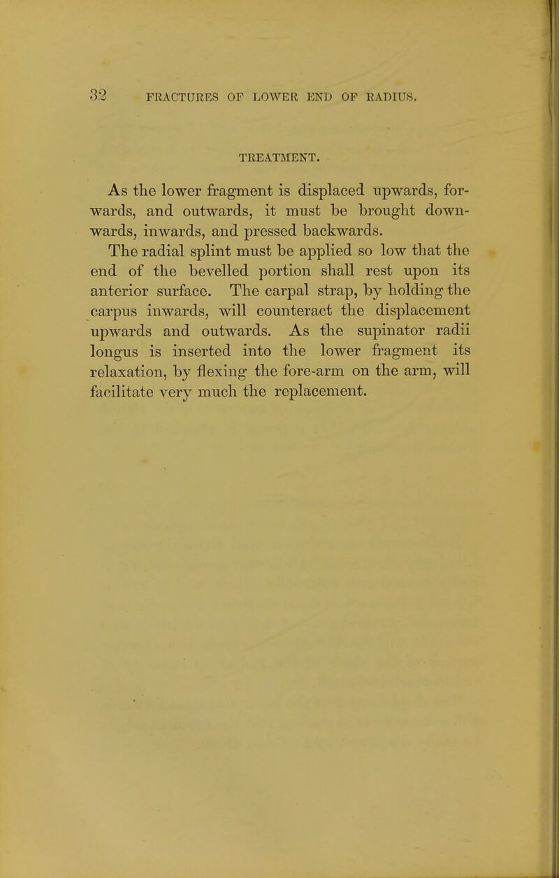 TREATMENT. As the lower fragment is displaced upwards, for- wards, and outwards, it must be brought down- wards, inwards, and pressed backwards. The radial splint must be applied so low that the end of the bevelled portion shall rest upon its anterior surface. The carpal strap, by holding the carpus inwards, will counteract the displacement upwards and outwards. As the supinator radii longus is inserted into the lower fragment its relaxation, by flexing the fore-arm on the arm, will facilitate very much the replacement.
