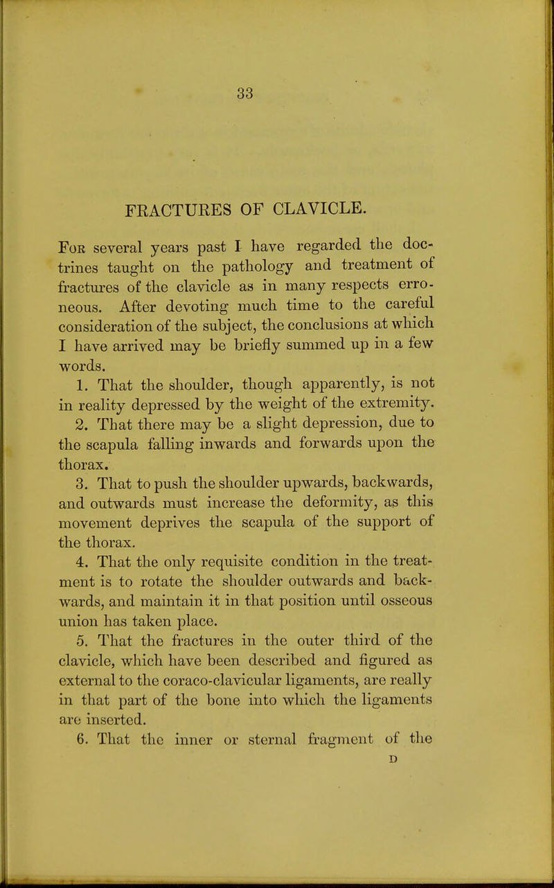 FRACTURES OF CLAVICLE. For several years past I have regarded the doc- trines taught on the pathology and treatment of fractures of the clavicle as in many respects erro- neous. After devoting much time to the careful consideration of the subject, the conclusions at which I have arrived may be briefly summed up in a few words. 1. That the shoulder, though apparently, is not in reality depressed by the weight of the extremity. 2. That there may be a slight depression, due to the scapula falling inwards and forwards upon the thorax. 3. That to push the shoulder upwards, backwards, and outwards must increase the deformity, as this movement deprives the scapula of the support of the thorax. 4. That the only requisite condition in the treat- ment is to rotate the shoulder outwards and back- wards, and maintain it in that position until osseous union has taken place. 5. That the fractures in the outer third of the clavicle, which have been described and figured as external to the coraco-clavicular ligaments, are really in that part of the bone into which the ligaments are inserted. 6. That the inner or sternal fragment of the D