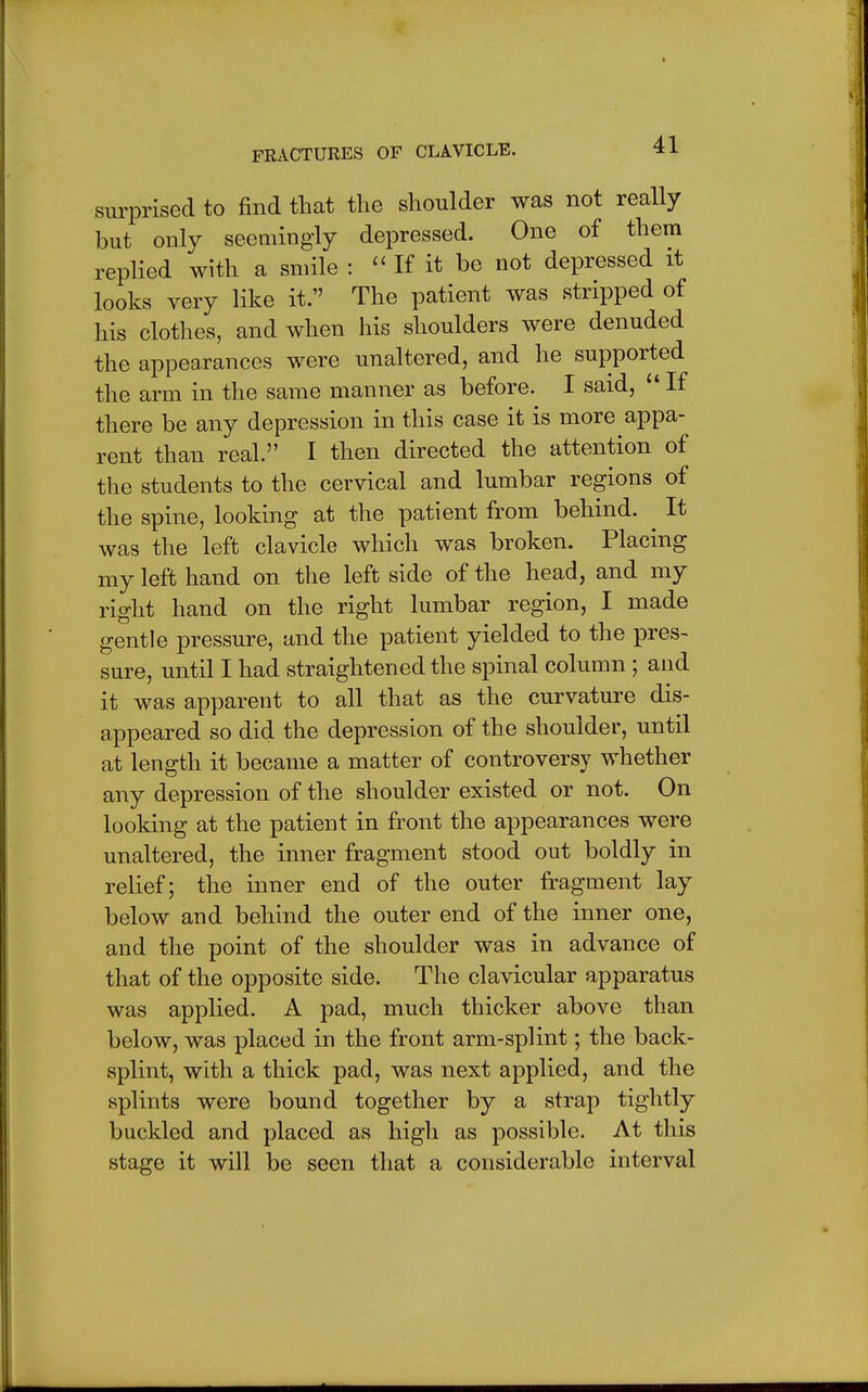 surprised to find that the shoulder was not really but only seemingly depressed. One of them replied with a smile :  If it be not depressed it looks very like it. The patient was stripped of his clothes, and when his shoulders were denuded the appearances were unaltered, and he supported the arm in the same manner as before. I said,  If there be any depression in this case it is more appa- rent than real. I then directed the attention of the students to the cervical and lumbar regions of the spine, looking at the patient from behind. ^ It was the left clavicle which was broken. Placing my left hand on the left side of the head, and my right hand on the right lumbar region, I made gentle pressure, and the patient yielded to the pres- sure, until I had straightened the spinal column ; and it was apparent to all that as the curvature dis- appeared so did the depression of the shoulder, until at length it became a matter of controversy whether any depression of the shoulder existed or not. On looking at the patient in front the appearances were unaltered, the inner fragment stood out boldly in relief; the inner end of the outer fragment lay below and behind the outer end of the inner one, and the point of the shoulder was in advance of that of the opposite side. The clavicular apparatus was applied. A pad, much thicker above than below, was placed in the front arm-splint; the back- splint, with a thick pad, was next applied, and the splints were bound together by a strap tightly buckled and placed as high as possible. At this stage it will be seen that a considerable interval