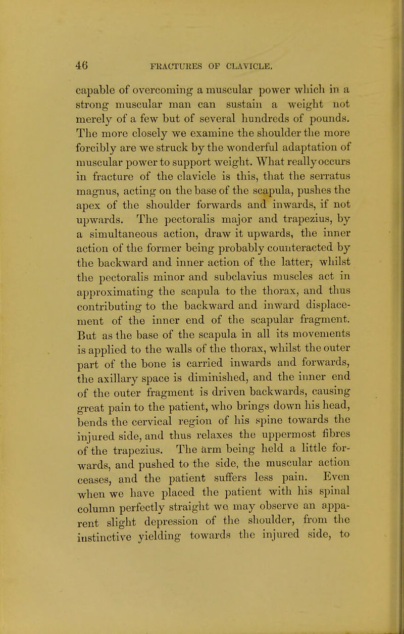 capable of overcoming a muscular power which in a strong muscular man can sustain a weight not merely of a few but of several hundreds of pounds. The more closely we examine the shoulder the more forcibly are we struck by the wonderful adaptation of muscular power to support weight. What really occurs in fracture of the clavicle is this, that the serratus magnus, acting on the base of the scapula, pushes the apex of the shoulder forwards and inwards, if not upwards. The pectoralis major and trapezius, by a simultaneous action, draw it upwards, the inner action of the former being probably counteracted by the backward and inner action of the latter, whilst the pectoralis minor and subclavius muscles act in approximating the scapula to the thorax, and thus contributing to the backward and inward displace- ment of the inner end of the scapular fragment. But as the base of the scapula in all its movements is applied to the walls of the thorax, whilst the outer part of the bone is carried inwards and forwards, the axillary space is diminished, and the inner end of the outer fragment is driven backwards, causing great pain to the patient, who brings down his head, bends the cervical region of his spine towards the injured side, and thus relaxes the uppermost fibres of the trapezius. The arm being held a little for- wards, and pushed to the side, the muscular action ceases, and the patient suffers less pain. Even when we have placed the patient with his spinal column perfectly straight we may observe an appa- rent slight depression of the shoulder, from the instinctive yielding towards the injured side, to