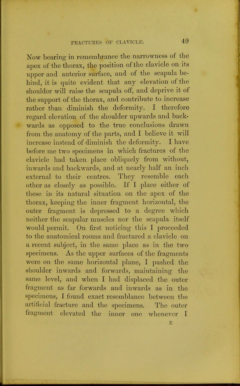 Now bearing in remembrance the narrowness of the apex of the thorax, the position of the clavicle on its upper and anterior surface, and of the scapula be- hind, it is quite evident that any elevation of the shoulder will raise the scapula off, and deprive it of the support of the thorax, and contribute to increase rather than diminish the deformity. I therefore regard elevation of the shoulder upwards and back- wards as opposed to the true conclusions drawn from the anatomy of the parts, and I believe it will increase instead of diminish the deformity. I have before me two specimens in which fractures of the clavicle had taken place obliquely from without, inwards and backwards, and at nearly half an inch external to their centres. They resemble each other as closely as possible. If I place either of these in its natural situation on the apex of the thorax, keeping the inner fragment horizontal, the outer fragment is depressed to a degree which neither the scapular muscles nor the scapula itself would permit. On first noticing this I proceeded to the anatomical rooms and fractured a clavicle on a recent subject, in the same place as in the two specimens. As the upper surfaces of the fragments were on the same horizontal plane, I pushed the shoulder inwards and forwards, maintaining the same level, and when I had displaced the outer fragment as far forwards and inwards as in the specimens, I found exact resemblance between the artificial fracture and the specimens. The outer fragment elevated the inner one whenever I E