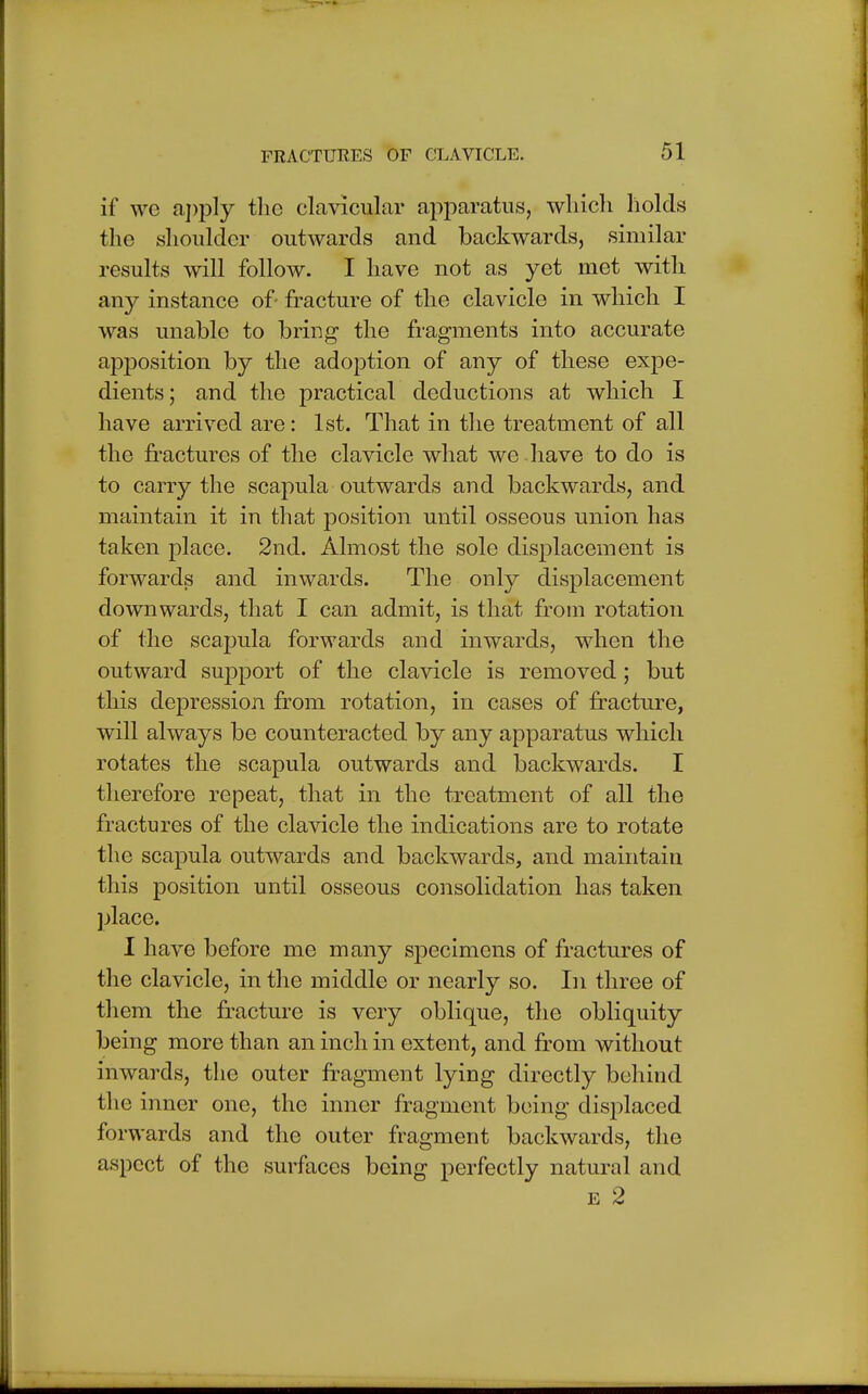 if we apply the clavicular apparatus, wliich holds the shoulder outwards and backwards, similar results will follow. I have not as yet met with any instance of fracture of the clavicle in which I was unable to bring the fragments into accurate apposition by the adoption of any of these expe- dients; and the practical deductions at which I have arrived are: 1st. That in the treatment of all the fractures of the clavicle what we have to do is to carry the scapula outwards and backwards, and maintain it in that position until osseous union has taken place. 2nd. Almost the sole displacement is forwards and inwards. The only displacement downwards, that I can admit, is that from rotation of the scapula forwards and inwards, when the outward support of the clavicle is removed; but this depression from rotation, in cases of fracture, will always be counteracted by any apparatus which rotates the scapula outwards and backwards. I therefore repeat, that in the treatment of all the fractures of the clavicle the indications are to rotate the scapula outwards and backwards, and maintain this position until osseous consolidation has taken place. I have before me many specimens of fractures of the clavicle, in the middle or nearly so. In three of them the fracture is very oblique, the obliquity being more than an inch in extent, and from without inwards, the outer fragment lying directly behind the inner one, the inner fragment being displaced forwards and the outer fragment backwards, the aspect of the surfaces being perfectly natural and e 2