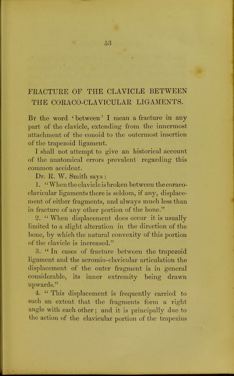 FRACTURE OF THE CLAVICLE BETWEEN THE CORACO-CLAVICULAR LIGAMENTS. By the word ' between' I mean a fracture in any part of the clavicle, extending from the innermost attachment of the conoid to the outermost insertion of the trapezoid ligament. I shall not attempt to give an historical account of the anatomical errors prevalent regarding this common accident. Dr. R. W. Smith says : 1.  When the clavicle is broken between the coraco- clavicular ligaments there is seldom, if any, displace- ment of either fragments, and always much less than in fracture of any other portion of the bone. 2.  When displacement does occur it is usually limited to a slight alteration in the direction of the bone, by which the natural convexity of this portion of the clavicle is increased. 3.  In cases of fracture between the trapezoid ligament and the acromioclavicular articulation the displacement of the outer fragment is in general considerable, its inner extremity being drawn upwards. 4.  This displacement is frequently carried to such an extent that the fragments form a right angle with each other; and it is principally due to the action of the clavicular portion of the trapezius