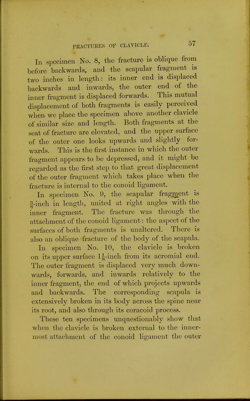 In specimen No. 8, the fracture is oblique from before backwards, and the scapular fragment is two inches in length: its inner end is displaced backwards and inwards, the outer end of the inner fragment is displaced forwards. This mutual displacement of both fragments is easily perceived when we place the specimen above another clavicle of similar size and length. Both fragments at the seat of fracture are elevated, and the upper surface of the outer one looks upwards and slightly for- wards. This is the first instance in which the outer fragment appears to be depressed, and it might be regarded as the first step to that great displacement of the outer fragment which takes place when the fracture is internal to the conoid ligament. In specimen No. 9, the scapular fragment is g-inch in length, united at right angles with the inner fragment. The fracture was through the attachment of the conoid ligament: the aspect of the surfaces of both fragments is unaltered. There is also an oblique fracture of the body of the scapula. In specimen No. 10, the clavicle is broken on its upper surface 1^-inch from its acromial end. The outer fragment is displaced very much down- wards, forwards, and inwards relatively to the inner fragment, the end of which projects upwards and backwards. The corresjDonding scapula is extensively broken in its body across the spine near its root, and also through its coracoid process. These ten specimens unquestionably show that when the clavicle is broken external to the inner- most attachment of the conoid ligament the outer