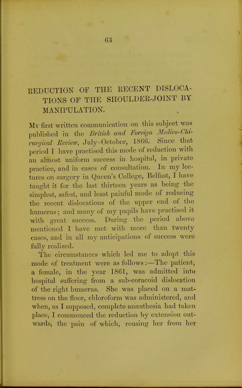 REDUCTION OF THE EECENT DISLOCA- TIONS OF THE SHOULDER-JOINT BY . MANIPULATION. My first written communication on this subject was published in the British and Foreign Medico- Chi- rurgical Review, July-October, 1866. Since that period I have practised this mode of reduction with an almost uniform success in hospital, in private practice, and in cases of consultation. In my lec- tures on surgery in Queen's College, Belfast, I have taught it for the last thirteen years as being the simplest, safest, and least painful mode of reducing the recent dislocations of the upper end of the humerus; and many of my pupils have practised it with great success. During the period above mentioned I have met with more than twenty cases, and in all my anticipations of success were fully realized. The circumstances which led me to adopt this mode of treatment were as follows:—The patient, a female, in the year 1861, was admitted into hospital suffering from a sub-coracoid dislocation of the right humerus. She was placed on a mat- tress on the floor, chloroform was administered, and when, as I supposed, complete anaesthesia had taken place, I commenced the reduction by extension out- wards, the pain of which, rousing her from her