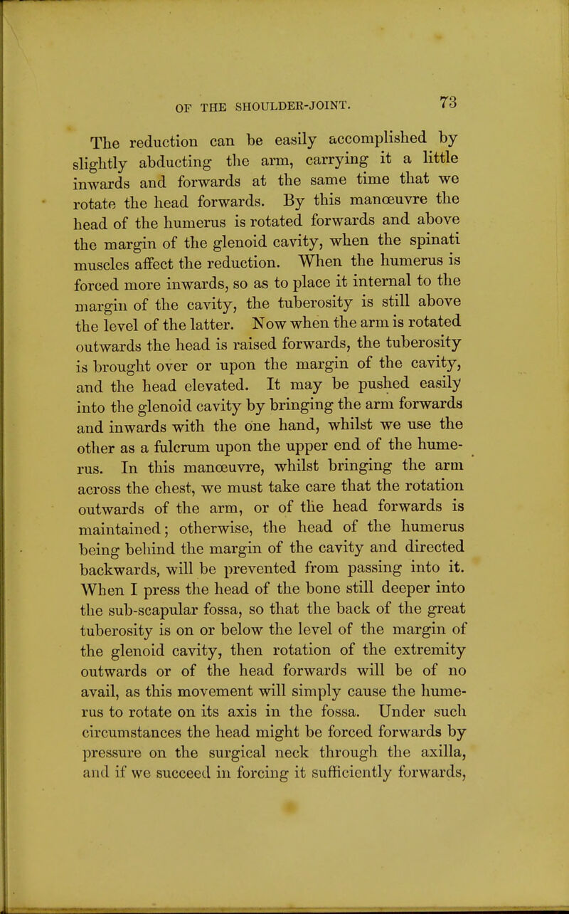 The reduction can be easily accomplished by slightly abducting the arm, carrying it a little inwards and forwards at the same time that we rotate the head forwards. By this manoeuvre the head of the humerus is rotated forwards and above the margin of the glenoid cavity, when the spinati muscles affect the reduction. When the humerus is forced more inwards, so as to place it internal to the margin of the cavity, the tuberosity is still above the level of the latter. Now when the arm is rotated outwards the head is raised forwards, the tuberosity is brought over or upon the margin of the cavity, and the head elevated. It may be pushed easily into the glenoid cavity by bringing the arm forwards and inwards with the one hand, whilst we use the other as a fulcrum upon the upper end of the hume- rus. In this manoeuvre, whilst bringing the arm across the chest, we must take care that the rotation outwards of the arm, or of the head forwards is maintained; otherwise, the head of the humerus being behind the margin of the cavity and directed backwards, will be prevented from passing into it. When I press the head of the bone still deeper into the sub-scapular fossa, so that the back of the great tuberosity is on or below the level of the margin of the glenoid cavity, then rotation of the extremity outwards or of the head forwards will be of no avail, as this movement will simply cause the hume- rus to rotate on its axis in the fossa. Under such circumstances the head might be forced forwards by pressure on the surgical neck through the axilla, and if we succeed in forcing it sufficiently forwards,