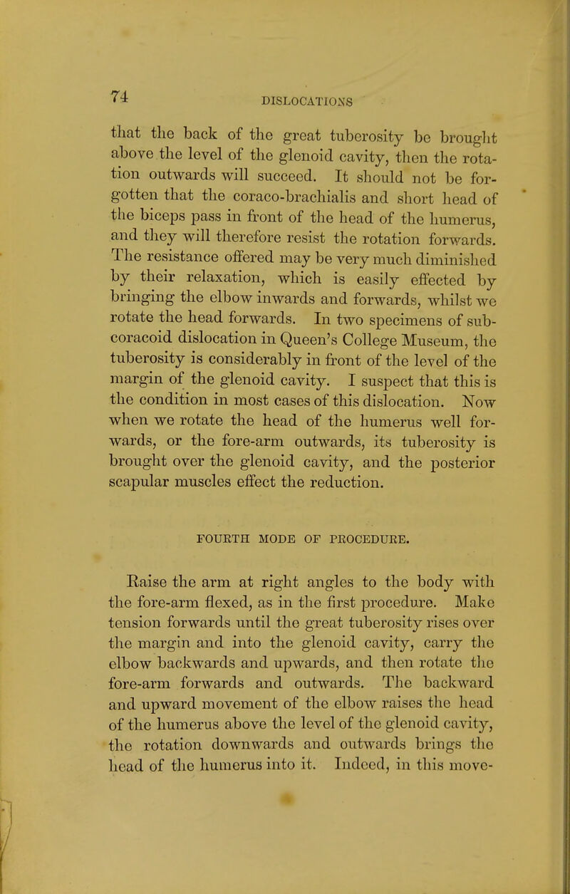 that the back of the great tuberosity be brought above the level of the glenoid cavity, then the rota- tion outwards will succeed. It should not be for- gotten that the coraco-brachialis and short head of the biceps pass in front of the head of the humerus, and they will therefore resist the rotation forwards. The resistance offered may be very much diminished by their relaxation, which is easily effected by bringing the elbow inwards and forwards, whilst we rotate the head forwards. In two specimens of sub- coracoid dislocation in Queen's College Museum, the tuberosity is considerably in front of the level of the margin of the glenoid cavity. I suspect that this is the condition in most cases of this dislocation. Now when we rotate the head of the humerus well for- wards, or the fore-arm outwards, its tuberosity is brought over the glenoid cavity, and the posterior scapular muscles effect the reduction. FOURTH MODE OF PROCEDURE. Raise the arm at right angles to the body with the fore-arm flexed, as in the first procedure. Make tension forwards until the great tuberosity rises over the margin and into the glenoid cavity, carry the elbow backwards and upwards, and then rotate the fore-arm forwards and outwards. The backward and upward movement of the elbow raises the head of the humerus above the level of the glenoid cavity, the rotation downwards and outwards brings the head of the humerus into it. Indeed, in this move-