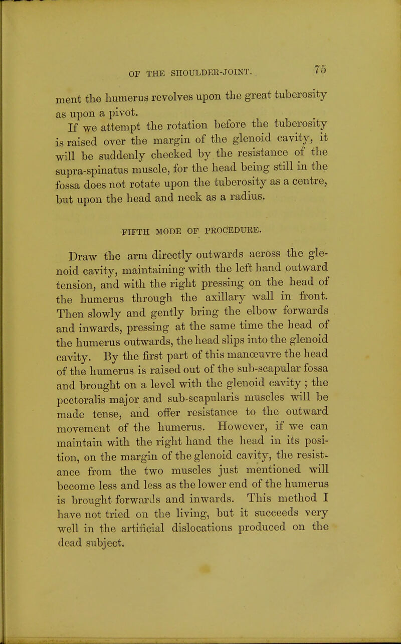 nient the humerus revolves upon the great tuberosity as upon a pivot. If we attempt the rotation before the tuberosity is raised over the margin of the glenoid cavity, it will be suddenly checked by the resistance of the supra-spinatus muscle, for the head being still in the fossa does not rotate upon the tuberosity as a centre, but upon the head and neck as a radius. FIFTH MODE OF PROCEDURE. Draw the arm directly outwards across the gle- noid cavity, maintaining with the left hand outward tension, and with the right pressing on the head of the humerus through the axillary wall in front. Then slowly and gently bring the elbow forwards and inwards, pressing at the same time the head of the humerus outwards, the head slips into the glenoid cavity. By the first part of this manoeuvre the head of the humerus is raised out of the sub-scapular fossa and brought on a level with the glenoid cavity ; the pectoralis major and sub-scapularis muscles will be made tense, and offer resistance to the outward movement of the humerus. However, if we can maintain with the right hand the head in its posi- tion, on the margin of the glenoid cavity, the resist- ance from the two muscles just mentioned will become less and less as the lower end of the humerus is brought forwards and inwards. This method I have not tried on the living, but it succeeds very well in the artificial dislocations produced on the dead subject.