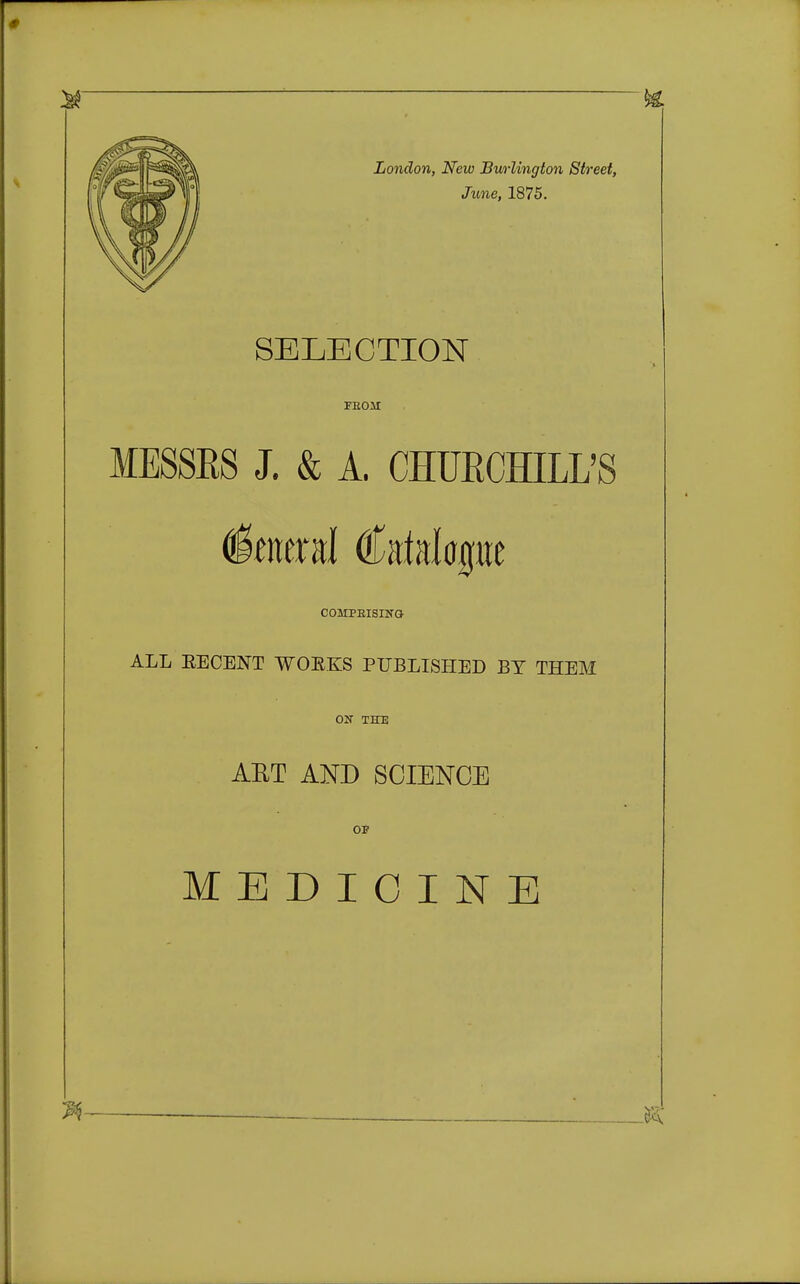 London, New Bwlington Street, June, 1875. SELECTION FBOJt MESSRS J. & A. CHURCHILL'S Iberal dfttfalape COMPEISINO ALL EECENT WOEKS PUBLISHED BY THEM COT THE ABT AND SCIENCE OF MEDICINE