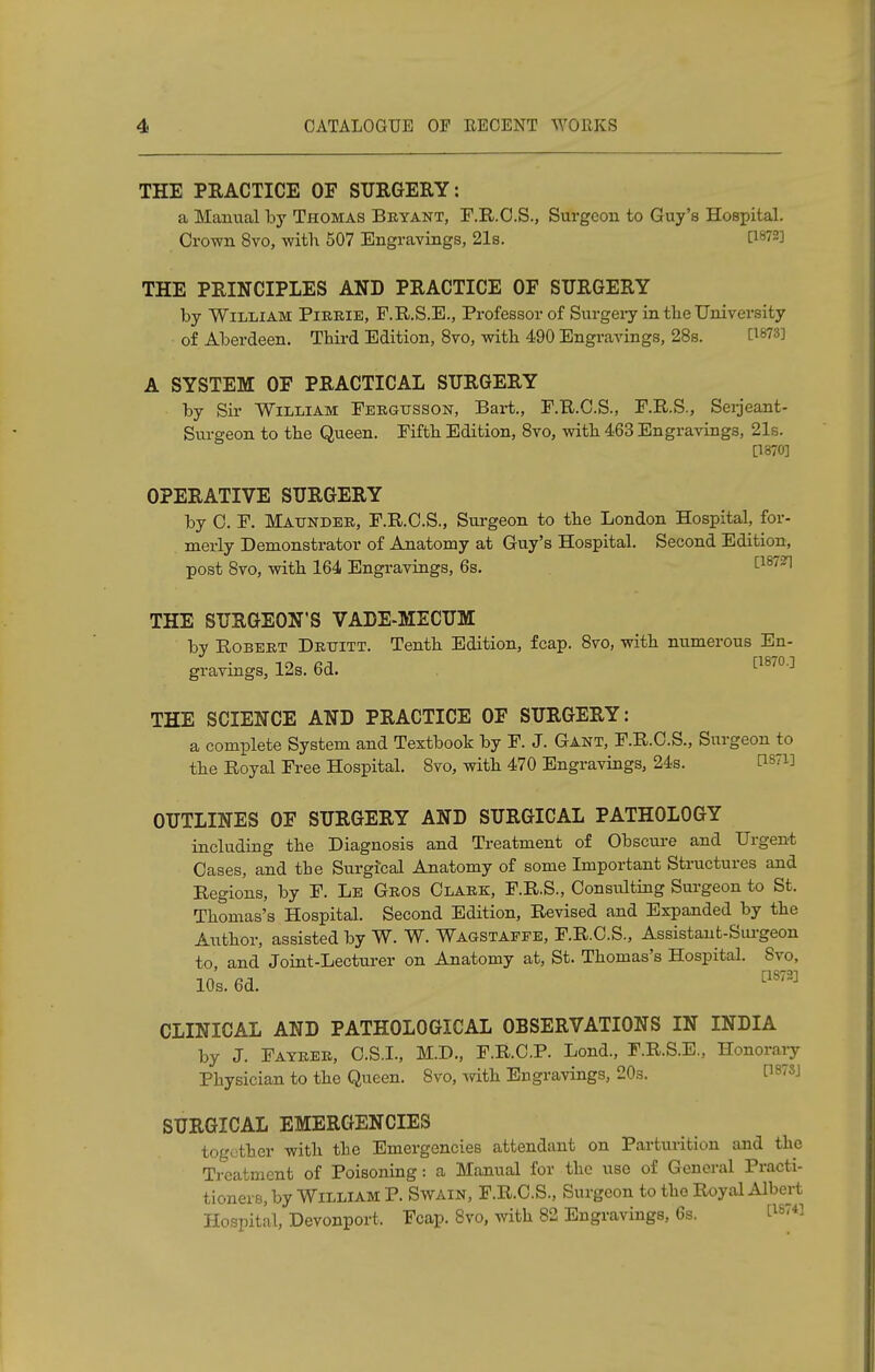 THE PRACTICE OF SURGERY: a Manual by Thomas Beyant, F.R.C.S., Surgeon to Guy's Hospital. Crown 8vo, with 507 Engravings, 21s. [lf)72] THE PRINCIPLES AND PRACTICE OF SURGERY by William Pieeie, F.R.S.E., Professor of Surgery in tbe University of Aberdeen. Third Edition, 8vo, with 490 Engravings, 28s. Cls73'J A SYSTEM OF PRACTICAL SURGERY by Sir William Feegtjsson, Bart., F.R.C.S., F.R.S., Serjeant- Surgeon to the Queen. Fifth Edition, 8vo, with 463 Engravings, 21s. [1870] OPERATIVE SURGERY by C. F. Matjndee, F.R.C.S., Surgeon to the London Hospital, for- merly Demonstrator of Anatomy at Guy's Hospital. Second Edition, post 8vo, with 164 Engravings, 6s. c18731 THE SURGEON'S VADE-MECUM by Robeet Dettitt. Tenth Edition, fcap. 8vo, with numerous En- gravings, 12s. 6d. [18/0.] THE SCIENCE AND PRACTICE OF SURGERY: a complete System and Textbook by F. J. Gant, F.R.O.S., Surgeon to the Royal Free Hospital. 8vo, with 470 Engravings, 24s. P81] OUTLINES OF SURGERY AND SURGICAL PATHOLOGY including the Diagnosis and Treatment of Obscure and Urgent Cases, and the Surgical Anatomy of some Important Structures and Regions, by F. Le Geos Claek, F.R.S., Consulting Surgeon to St. Thomas's Hospital. Second Edition, Revised and Expanded by the Author, assisted by W. W. Wagstaefe, F.R.C.S., Assistant-Surgeon to, and Joint-Lecturer on Anatomy at, St. Thomas's Hospital. Svo, 10s. 6d. [1S72] CLINICAL AND PATHOLOGICAL OBSERVATIONS IN INDIA by J. Fayeee, C.S.L, M.D., F.R.C.P. Lond., F.R.S.E., Honorary Physician to the Queen. 8vo, with Engravings, 20s. t18sJ SURGICAL EMERGENCIES together with the Emergencies attendant on Parturition and the Treatment of Poisoning: a Manual for the use of General Practi- tioners, by William P. Swain, F.R.C.S., Surgeon to the Royal Albert Hospital, Devonport, Fcap. 8vo, with 82 Engravings, 6s. ^