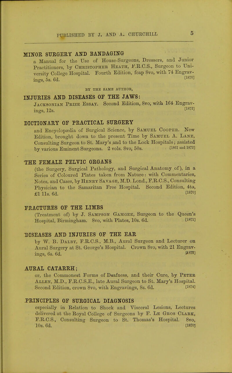 MINOR SURGERY AND BANDAGING a Manual for the Use of House-Surgeons, Dressers, and Junior Practitioners, by Christopher Heath, F.R.C.S., Surgeon to Uni- versity College Hospital. Fourth Edition, fcap Svo, with 74 Engrav- t [1870] mgs, 5s. 6d. BY THE SAME AUTHOB, INJURIES AND DISEASES OF THE JAWS: Jacksonian Prize Essay. Second Edition, 8vo, with 164 Engrav- ings, 12s. ^872] DICTIONARY OF PRACTICAL SURGERY and Encyclopedia of Surgical Science, by Samuel Cooper. New Edition, brought down to the present Time by Samuel A. Lane, Consulting Surgeon to St. Mary's and to the Lock Hospitals; assisted by various Eminent Surgeons. 2 vols. 8vo, 50s. C1861 md 1872] THE FEMALE PELVIC ORGANS (the Surgery, Surgical Pathology, and Surgical Anatomy of), in a Series of Coloured Plates taken from Nature: with Commentaries, Notes, and Cases, by Henry Savage, M.D. Lond., F.R.C.S., Consulting Physician to the Samaritan Free Hospital. Second Edition, 4to, £1 lis. 6d. &m FRACTURES OF THE LIMBS (Treatment of) by J. Sampson Gamgee, Surgeon to the Queen's Hospital, Birmingham. 8vo, with Plates, 10s. 6d. C18^] DISEASES AND INJURIES OF THE EAR by W. B. Dalby, F.R.C.S., M.B., Aural Surgeon and Lecturer on Aural Surgery at St. George's Hospital. Crown 8vo, with 21 Engrav- ings, 6s. 6d. ' &87SJ AURAL CATARRH; or, the Commonest Forms of Deafness, and their Cure, by Peter Allen, M.D., F.R.C.S.E., late Aural Surgeon to St. Mary's Hospital. Second Edition, crown 8vo, with Engravings, 8s. 6d. P-8?4] PRINCIPLES OF SURGICAL DIAGNOSIS especially in Relation to Shock and Visceral Lesions, Lectures delivered at the Royal College of Surgeons by F. Le Gros Clark, F.R.C.S., Consulting Surgeon to St. Thomas's Hospital. 8vo, 10s. 6d. [1870]