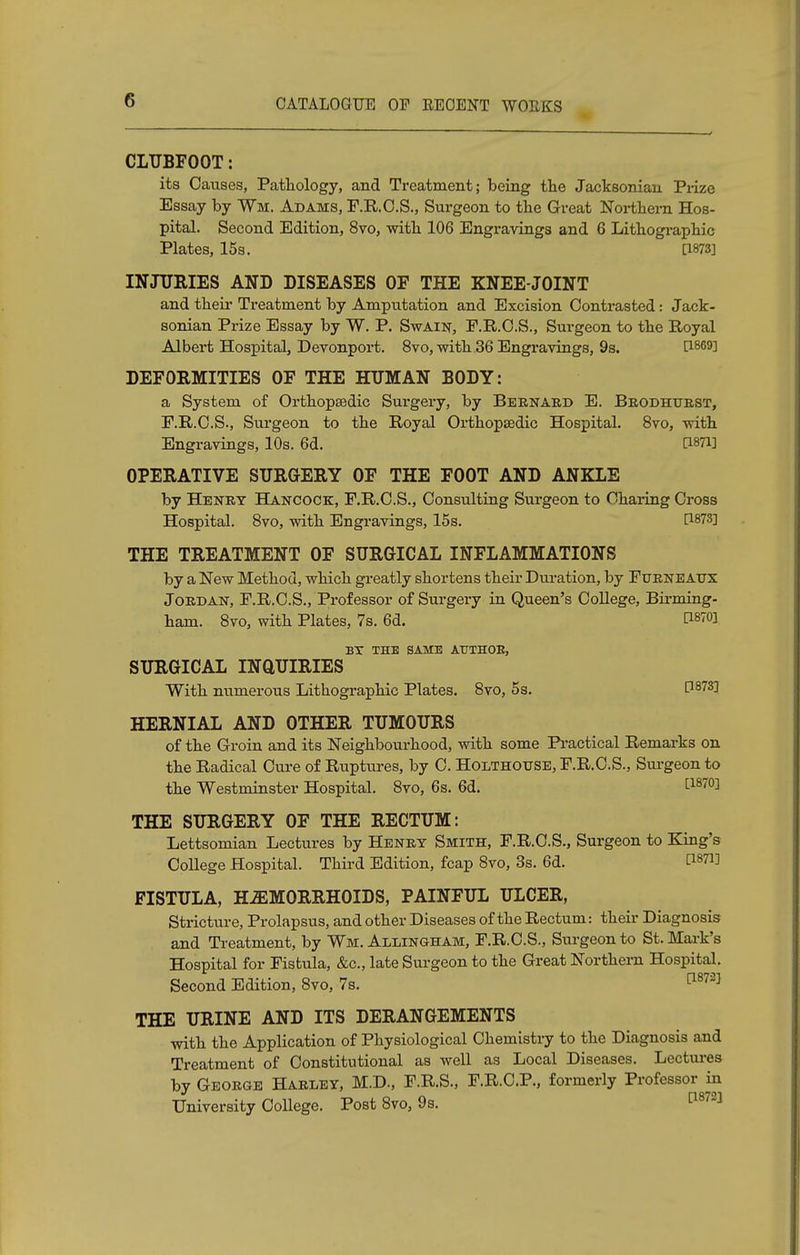 CLUBFOOT: its Causes, Pathology, and Treatment; being the Jacksonian Prize Essay by Wm. Adams, P.R.C.S., Surgeon to the Great Northern Hos- pital. Second Edition, 8vo, with 106 Engravings and 6 Lithographic Plates, 15s. [1873] INJURIES AND DISEASES OF THE KNEE-JOINT and their Treatment by Amputation and Excision Contrasted: Jack- sonian Prize Essay by W. P. Swain, F.R.C.S., Surgeon to the Royal Albert Hospital, Devonport. 8vo, with 36 Engravings, 9s. t1869] DEFORMITIES OF THE HUMAN BODY: a System of Orthopsedic Surgery, by Bernard E. Brodhtjrst, F.R.C.S., Surgeon to the Royal Orthopsedic Hospital. 8vo, with Engravings, 10s. 6d. C1871] OPERATIVE SURGERY OF THE FOOT AND ANKLE by Henry Hancock, F.R.C.S., Consulting Surgeon to Charing Cross Hospital. 8vo, with Engravings, 15s. THE TREATMENT OF SURGICAL INFLAMMATIONS by a New Method, which greatly shortens their Duration, by Ftjrneatjx Jordan, F.R.C.S., Professor of Surgery in Queen's College, Bmning- ham. 8vo, with Plates, 7s. 6d. C18™] BX THE SAME ATJTHOE, SURGICAL INQUIRIES With numerous Lithographic Plates. 8vo, 5s. P873] HERNIAL AND OTHER TUMOURS of the Groin and its Neighbourhood, with some Practical Remarks on the Radical Cure of Ruptures, by C. Holthouse, F.R.C.S., Surgeon to the Westminster Hospital. 8vo, 6s. 6d. £187°3 THE SURGERY OF THE RECTUM: Lettsomian Lectures by Henry Smith, F.R.C.S., Surgeon to King's CoUege Hospital. Third Edition, fcap 8vo, 3s. 6d. Omi FISTULA, HEMORRHOIDS, PAINFUL ULCER, Stricture, Prolapsus, and other Diseases of the Rectum: their Diagnosis and Treatment, by Wm. Ai/oingham, F.R.C.S., Surgeon to St. Mark's Hospital for Fistula, &c, late Surgeon to the Great Northern Hospital. Second Edition, 8vo, 7s. [1873] THE URINE AND ITS DERANGEMENTS with the Application of Physiological Chemistry to the Diagnosis and Treatment of Constitutional as well as Local Diseases. Lectures by George Harley, M.D., F.R.S., F.R.C.P., formerly Professor in University College. Post 8vo, 9s. 08723