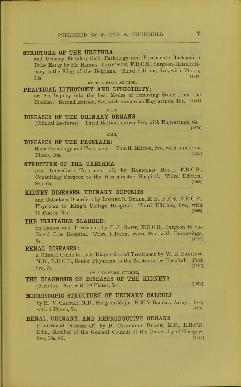 STRICTURE OF THE URETHRA and Urinary Fistulas; their Pathology and Treatment: Jacksonian Prize Essay by Sir Henry Thompson, F.R.C.S., Surgeon-Extraordi- nary to the King of the Belgians. Third Edition, 8vo, with Plates, 10s. ^ BY THE SAME AUTHOR, PRACTICAL LITHOTOMY AND LITHOTRITY; or, An Inquiry into the best Modes of removing Stone from the Bladder. Second Edition, 8vo, with numerous Engravings. 10s. [Wi] ALSO, DISEASES OF THE URINARY ORGANS (Clinical Lectures). Third Edition, crown 8vo, with Engravings, 6s. [1872] ALSO, DISEASES OF THE PROSTATE: their Pathology and Treatment. Fourth Edition, 8vo, with numerous Plates, 10s. t187^ STRICTURE OF THE URETHRA (the Immediate Treatment of), by Barnard Holt, F.R.C.S., Consulting Surgeon to the Westminster Hospital. Third Edition, 8vo, 6s. ^ KIDNEY DISEASES, URINARY DEPOSITS and Calculous Disorders by Lionel S. Beale, M.B., F.R.S., F.R.C.P., Physician to King's College Hospital. Third Edition, 8vo, with 70 Plates, 25s. [1868] THE IRRITABLE BLADDER: its Causes and Treatment, by F. J. Gant, F.R.C.S., Surgeon to the Royal Free Hospital. Third Edition, crown 8vo, with Engravings, 6s. 1:18723 RENAL DISEASES: a Clinical Guide to their Diagnosis and Treatment by W. R. Basham, M.D., F.R.C.P., Senior Physician to the Westminster Hospital. Post 8vo, 7s. t1870] BY THE SAME AUTHOR, THE DIAGNOSIS OF DISEASES OF THE KIDNEYS (Aids to). 8vo, with 10 Plates, 5s. Cl872] MICROSCOPIC STRUCTURE OF URINARY CALCULI byH. Y. Carter, M.D., Surgeon-Major, H.M.'s Bombay Army. Svo, with 4 Plates, 5s. f18^ RENAL, URINARY, AND REPRODUCTIVE ORGANS (Functional Diseases of) by D. Campbell Black, M.D., L.R.C.S. Edin., Member of the General Council of the University of Glasgow. 8vo, 10s. 6d. I1872]