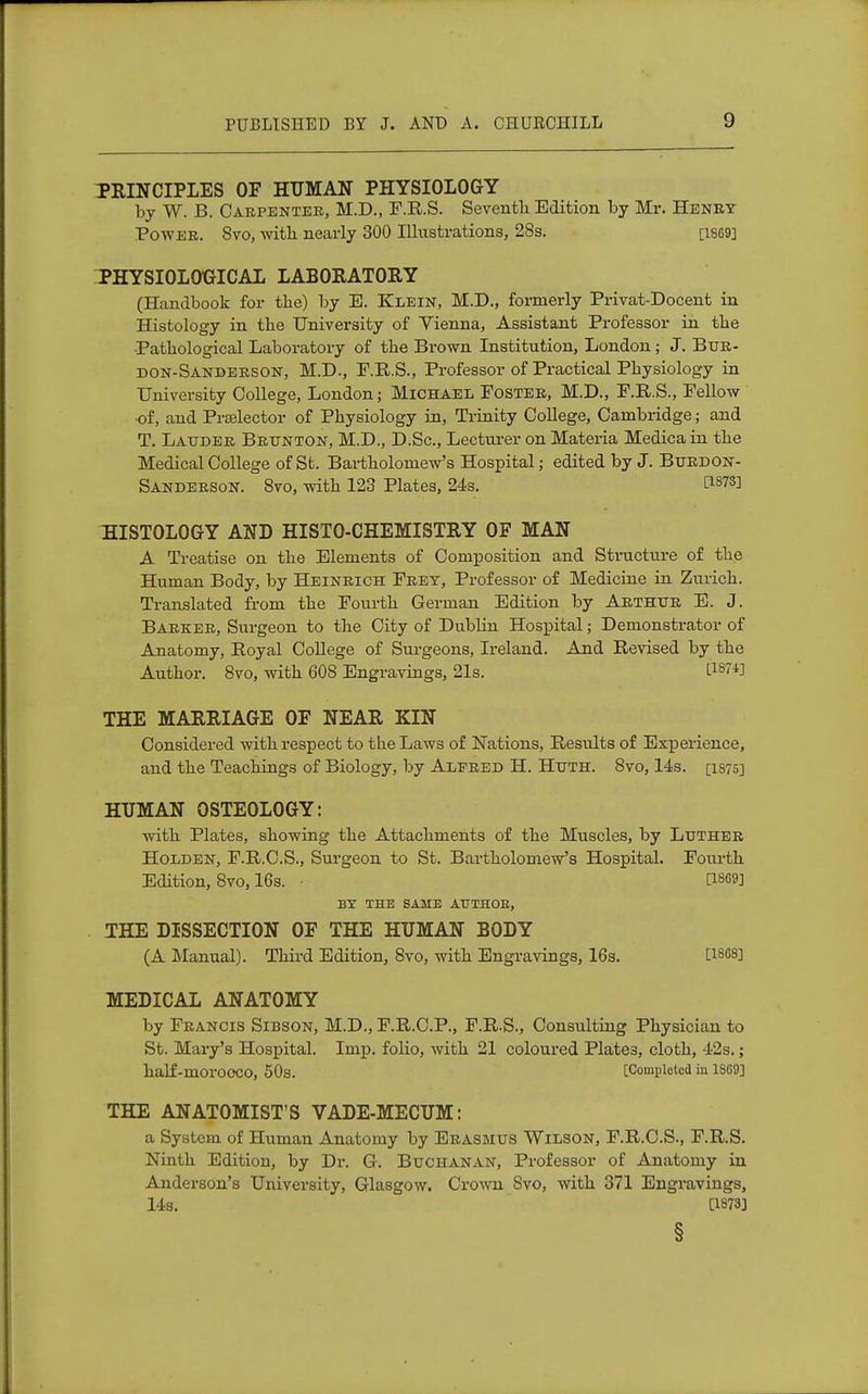 PRINCIPLES OF HUMAN PHYSIOLOGY by W. B. Carpenter, M.D., F.R.S. Seventli Edition by Mr. Henry Power. 8vo, with nearly 300 Illustrations, 28s. [1869] PHYSIOLOGICAL LABORATORY (Handbook for the) by E. Klein, M.D., formerly Privat-Docent in Histology in the University of Yienna, Assistant Professor in the Pathological Laboratory of the Brown Institution, London; J. Bur- don-Sanderson, M.D., F.R.S., Professor of Practical Physiology in University College, London; Michael Poster, M.D., F.R.S., Fellow ■of, and PraBlector of Physiology in, Trinity College, Cambridge; and T. Ladder Brunton, M.D., D.Sc, Lecturer on Materia Medica in the Medical College of St. Bartholomew's Hospital; edited by J. Burdon- Sanderson. 8vo, with 123 Plates, 24s. HISTOLOGY AND HISTO-CHEMISTRY OF MAN A Treatise on the Elements of Composition and Structure of the Human Body, by Heinrich Frey, Professor of Medicine in Zurich. Translated from the Fourth German Edition by Arthur E. J. Barker, Surgeon to the City of Dublin Hospital; Demonstrator of Anatomy, Royal College of Surgeons, Ireland. And Revised by the Author. 8vo, with 608 Engravings, 21s. t187*] THE MARRIAGE OF NEAR KIN Considered with respect to the Laws of Nations, Results of Experience, and the Teachings of Biology, by Alfred H. Huth. 8vo, 14s. [1875] HUMAN OSTEOLOGY: with Plates, showing the Attachments of the Muscles, by Luther Holden, F.R.C.S., Surgeon to St. Bartholomew's Hospital. Fourth Edition, 8vo, 16s. ■ [1869] BY THE SAME AUTHOE, THE DISSECTION OF THE HUMAN BODY (A Manual). Third Edition, 8vo, with Engravings, 16s. [1868] MEDICAL ANATOMY by Francis Sibson, M.D., F.R.C.P., F.R.S., Consulting Physician to St. Mary's Hospital. Imp. folio, with 21 coloured Plates, cloth, 42s.; half-mOl-OOCO, 50s. [Completed in 18G9] THE ANATOMIST'S VADE-MECUM: a System of Human Anatomy by Erasmus Wilson, F.R.C.S., F.R.S. Ninth Edition, by Dr. G. Buchanan, Professor of Anatomy in Anderson's University, Glasgow. Crown Svo, with 371 Engravings, 14s. [1873]
