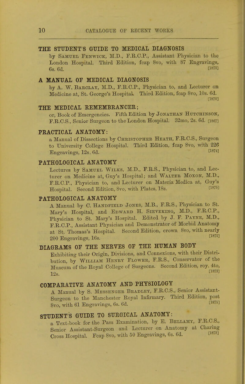 THE STUDENT'S GUIDE TO MEDICAL DIAGNOSIS by Samuel Fenwick, M.D., F.R.C.P., Assistant Physician to the London Hospital. Third Edition, fcap 8vo, with 87 Engravings, 6s. 6d. V*™ A MANUAL OF MEDICAL DIAGNOSIS by A. W. Barclay, M.D., F.R.C.P., Physician to, and Lecturer on Medicine at, St. George's Hospital. Third Edition, fcap 8vo, 10s. 6d. [1870] THE MEDICAL REMEMBRANCER; or, Book of Emergencies. Fifth Edition by Jonathan Hutchinson, F.R.O.S., Senior Surgeon to the London Hospital. 32mo, 2s. 6d. Q867] PRACTICAL ANATOMY: a Manual of Dissections by Christopher Heath, F.R.C.S., Surgeon to University College Hospital. Third Edition, fcap 8vo, with 226 Engravings, 12s. 6d. PATHOLOGICAL ANATOMY Lectures by Samuel Wilks, M.D., F.R.S., Physician to, and Lec- turer on Medicine at, Guy's Hospital; and Walter Moxon, M.D., F.R.C.P., Physician to, and Lecturer on Materia Medica at, Guy's Hospital. Second Edition, 8vo, with Plates, 18s. t187^ PATHOLOGICAL ANATOMY A Manual by C. Handeield Jones, M.B., F.R.S., Physician to St. Mary's Hospital, and Edward H. Sieveking, M.D., F.R.C.P., Physician to St. Mary's Hospital. Edited by J. F. Payne, M.D., F.R.C.P., Assistant Physician and Demonstrator of Morbid Anatomy at St. Thomas's Hospital. Second Edition, crown 8vo, with nearly 200 Engravings, 16s. ami DIAGRAMS OF THE NERVES OF THE HUMAN BODY Exhibiting their Origin, Divisions, and Connexions, with their Distri- bution, by William Henry Flower, F.R.S., Conservator of the Museum of the Royal College of Surgeons. Second Edition, roy. 4to, 12s. [1873] COMPARATIVE ANATOMY AND PHYSIOLOGY A Manual by S. Messenger Bradley, F.R.C.S., Senior Assistant- Surgeon to the Manchester Royal Infirmary. Third Edition, post 8vo, with 61 Engravings, 6s. 6d. [1875] STUDENT'S GUIDE TO SURGICAL ANATOMY: a Text-book for the Pass Examination, by E. Bellamy, F.R.C.S., Senior Assistant-Surgeon and Lecturer on Anatomy at Charing Cross Hospital. Fcap 8vo, with 50 Engravings, 6s. 6d. t18™