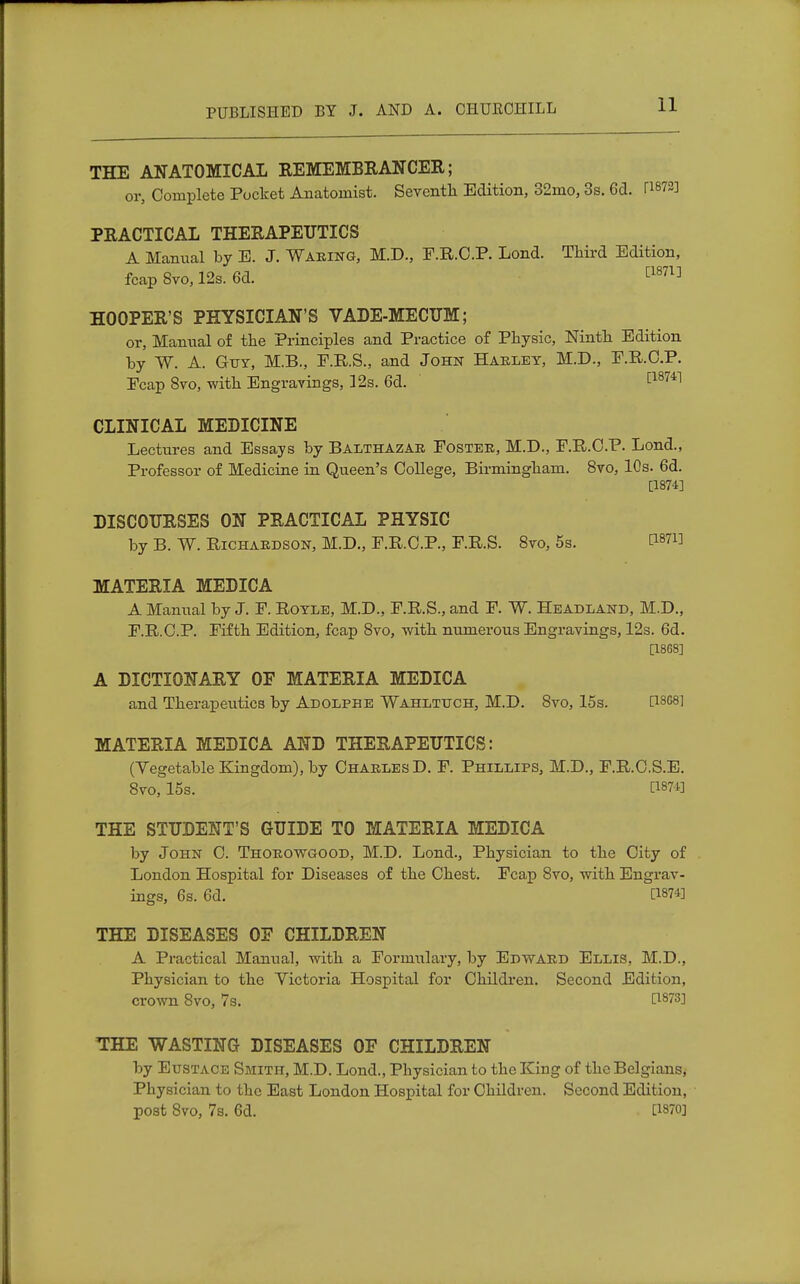 THE ANATOMICAL REMEMBRANCER; or, Complete Pocket Anatomist. Seventh Edition, 32mo, 3s. 6d. TWS] PRACTICAL THERAPEUTICS A Manual by E. J. Waring, M.D., F.R.O.P. Lond. Third Edition, fcap Svo, 12s. 6d. [187l] HOOPER'S PHYSICIAN'S VADE-MECUM; or, Manual of the Principles and Practice of Physic, Ninth Edition by W. A. Guy, M.B., F.R.S., and John Harley, M.D., F.R.O.P. Ecap 8vo, with Engravings, 12s. 6d. [18741 CLINICAL MEDICINE Lectures and Essays by Balthazar Foster, M.D., F.R.O.P. Lond., Professor of Medicine in Queen's College, Birmingham. 8vo, 10s. 6d. [1874] DISCOURSES ON PRACTICAL PHYSIC by B. W. Richardson, M.D., F.R.C.P., F.R.S. 8vo, 5s. MATERIA MEDICA A Manual by J. F. Royle, M.D., F.R.S., and F. W. Headland, M.D., F.R.O.P. Fifth Edition, fcap 8vo, with numerous Engravings, 12s. 6d. [1868] A DICTIONARY OF MATERIA MEDICA and Therapeutics by Adolphe Wahltuch, M.D. Svo, 15s. Q8G8] MATERIA MEDICA AND THERAPEUTICS: (Vegetable Kingdom), by Charles D. F. Phillips, M.D., F.R.C.S.E. 8vo, 15s. C1874] THE STUDENT'S GUIDE TO MATERIA MEDICA by John 0. Thorowgood, M.D. Lond., Physician to the City of London Hospital for Diseases of the Chest. Fcap Svo, with Engrav- ings, 6s. 6d. ti87i] THE DISEASES 0E CHILDREN A Practical Manual, with a Formulary, by Edward Ellis, M.D., Physician to the Victoria Hospital for Children. Second Edition, crown Svo, 7s. THE WASTING DISEASES OF CHILDREN by Eustace Smith, M.D. Lond., Physician to the King of the Belgians, Physician to the East London Hospital for Children. Second Edition, post 8vo, 7s. 6d. [1870]
