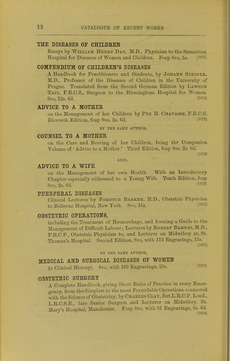 THE DISEASES OF CHILDREN Essays by William Heney Day, M.D., Physician to the Samaritan Hospital for Diseases of Women and Children. Fcap 8vo, 5s. [1873] COMPENDIUM OF CHILDREN'S DISEASES A Handbook for Practitioners and Students, by JoHAttN Steinee, M.D., Professor of the Diseases of Children in the University of Prague. Translated from the Second German Edition by Lawson Tait, F.R.C.S., Surgeon to the Birmingham Hospital for Women. 8vo, 12s. 6d. [18?« ADVICE TO A MOTHER on the Management of her Children by Pye H. Chavasse, F.R.C.S. Eleventh Edition, fcap 8vo, 2s. 6d. VWl BY THE SAME ATJTHOE, COUNSEL TO A MOTHER on the Care and Rearing of her Children, being the Companion Yolume of * Advice to a Mother.' Third Edition, fcap 8vo. 2s. 6d. [1874] also, ADVICE TO A WIFE on the Management of her own Health. With an Introductory Chapter especially addressed to a Young Wife. Tenth Edition, fcap 8vo, 2s. 6d. WW PUERPERAL DISEASES Clinical Lectures by Foedyce Baekee, M.D., Obstetric Physician to Bellevue Hospital, New York. 8vo, 15s. £ls™ OBSTETRIC OPERATIONS, including the Treatment of Hsemorrhage, and forming a Guide to the Management of Difficult Labour; Lectures by Robeet Baenes, M.D., F.R.C.P., Obstetric Physician to, and Lecturer on Midwifery at, St. Thomas's Hospital. Second Edition, 8vo, with 113 Engravings, 15s. [1871] BY the same ATTTHOE, MEDICAL AND SURGICAL DISEASES OF WOMEN (a Clinical History). 8vo, with 169 Engravings, 28s. OBSTETRIC SURGERY A Complete Handbook, giving Short Rules of Practice in every Emer- gency, from the Simplest to the most Formidable Operations connected •with, the Science of Obstetricy, by Chaeles Clay, Ext.L.R.C.P. Loud., L.R.C.S.E., late Senior Surgeon and Lecturer on Midwifery, St. Mary's Hospital, Manchester. Fcap 8vo, with 91 Engravings, 6s. 6d. J * [1871]