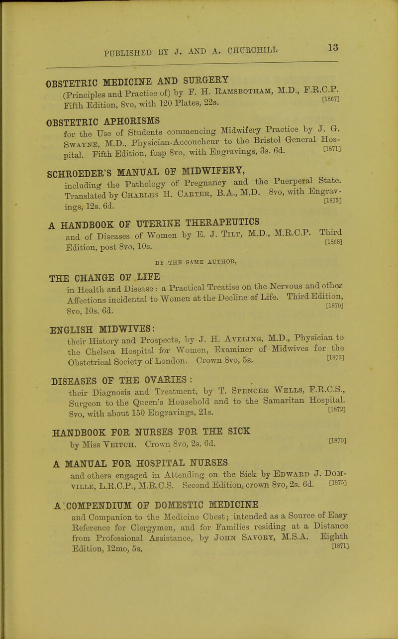 OBSTETRIC MEDICINE AND SURGERY (Principles and Practice of) by F. H. Ramsbotham, M.D., ^.B-O^P. Pifth Edition, 8vo, with 120 Plates, 22s. OBSTETRIC APHORISMS for the Use of Students commencing Midwifery Practice by J. Or. Swayne, M.D., Physician-Accoucheur to the Bristol General Hos- pital. Fifth Edition, fcap 8vo, with Engravings, 3s. 6d. lls™ SCHROEDER'S MANUAL OF MIDWIFERY, including the Pathology of Pregnancy and the Puerperal State. Translated by Chables H. Castes, B. A., M.D. 8vo, with Engrav- in e?j [18/oJ rngs, 12s. od. A HANDBOOK OF UTERINE THERAPEUTICS and of Diseases of Women by E. J. Tilt, M.D., M.R.O.P. Third i o -i a [18G8] Edition, post 8vo, 10s. BY THE SAME ATTTHOB, THE CHANGE OF LIFE in Health and Disease : a Practical Treatise on the Nervous and other Affections incidental to Women at the Decline of Life. Third Edition, o in ra [1870J 8vo, 10s. 6d. ENGLISH MIDWIVES: then History and Prospects, by J. H. Aveling, M.D., Physician to the Chelsea Hospital for Women, Examiner of Midwives for the Obstetrical Society of London. Crown 8vo, 5s. t1S73] DISEASES OF THE OVARIES : their Diagnosis and Treatment, by T. Spencer Wells, F.R.C.S., Surgeon to the Queen's Household and to the Samaritan Hospital. 8vo, with about 150 Engravings, 21s. [1873] HANDBOOK FOR NURSES FOR THE SICK by Miss Yeitch. Crown 8vo, 2s. 6d. a870] A MANUAL FOR HOSPITAL NURSES and others engaged in Attending on the Sick by Edward J. Dom- ville, L.R.C.P., M.R.C.S. Second Edition, crown 8vo, 2s. 6d. C18753 A .COMPENDIUM OF DOMESTIC MEDICINE and Companion to the Medicine Chest; intended as a Source of Easy Reference for Clergymen, and for Families residing at a Distance from Professional Assistance, by John Savory, M.S.A. Eighth Edition, 12mo, 5s. [1871]