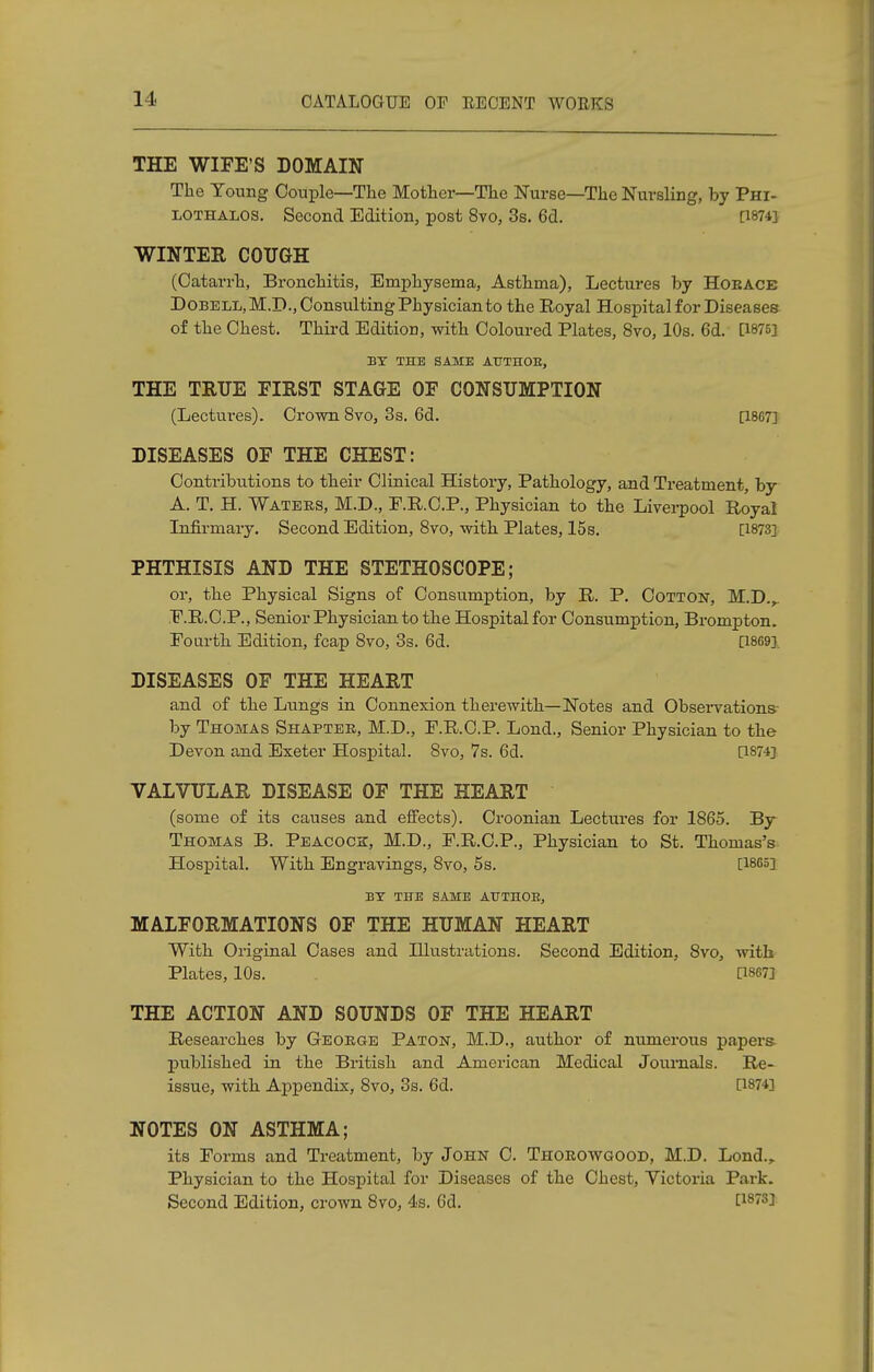 THE WIFE'S DOMAIN The Young Couple—The Mother—The Nurse—The Nursling, by Phi- lothalos. Second Edition, post 8vo, 3s. 6d. [1874] WINTER COUGH (Catarrh, Bronchitis, Emphysema, Asthma), Lectures by Horace DoBELL,M.B.,Constilting Physician to the Royal Hospital for Diseases of the Chest. Third Edition, with Coloured Plates, 8vo, 10s. 6d. [1875] BY THE SAME AUTHOE, THE TRUE EIRST STAGE OF CONSUMPTION (Lectures). Crown 8vo, 3s. 6d. [1807] DISEASES OF THE CHEST: Contributions to their Clinical History, Pathology, and Treatment, by A. T. H. Waters, M.D., F.R.C.P., Physician to the Liverpool Royal Infirmary. Second Edition, 8vo, with Plates, 15s. [1873] PHTHISIS AND THE STETHOSCOPE; or, the Physical Signs of Consumption, by R. P. Cotton, M.B.r F.R.C.P., Senior Physician to the Hospital for Consumption, Brompton. Fourth Edition, fcap 8vo, 3s. 6d. [1869], DISEASES OF THE HEART and of the Lungs in Connexion therewith—Notes and Observations by Thomas Shaptek, M.B., F.R.C.P. Lond., Senior Physician to the Bevon and Exeter Hospital. 8vo, 7s. 6d. [1874] VALVULAR DISEASE OF THE HEART (some of its causes and effects). Croonian Lectures for 1865. By Thomas B. Peacock, M.B., F.R.C.P., Physician to St. Thomas's Hospital. With Engravings, 8vo, 5s. [1865] BY THE SAME AUTHOR, MALFORMATIONS OF THE HUMAN HEART With Original Cases and Illustrations. Second Edition, 8vo, with Plates, 10s. [18673 THE ACTION AND SOUNDS OF THE HEART Researches by George Paton, M.B., author of numerous papers published in the British and American Medical Journals. Re- issue, with Appendix, 8vo, 3s. 6d. [1874] NOTES ON ASTHMA; its Forms and Treatment, by John C. Thorowgood, M.D. Lond., Physician to the Hospital for Diseases of the Chest, Victoria Park. Second Edition, crown 8vo, 4s. 6d. C18733