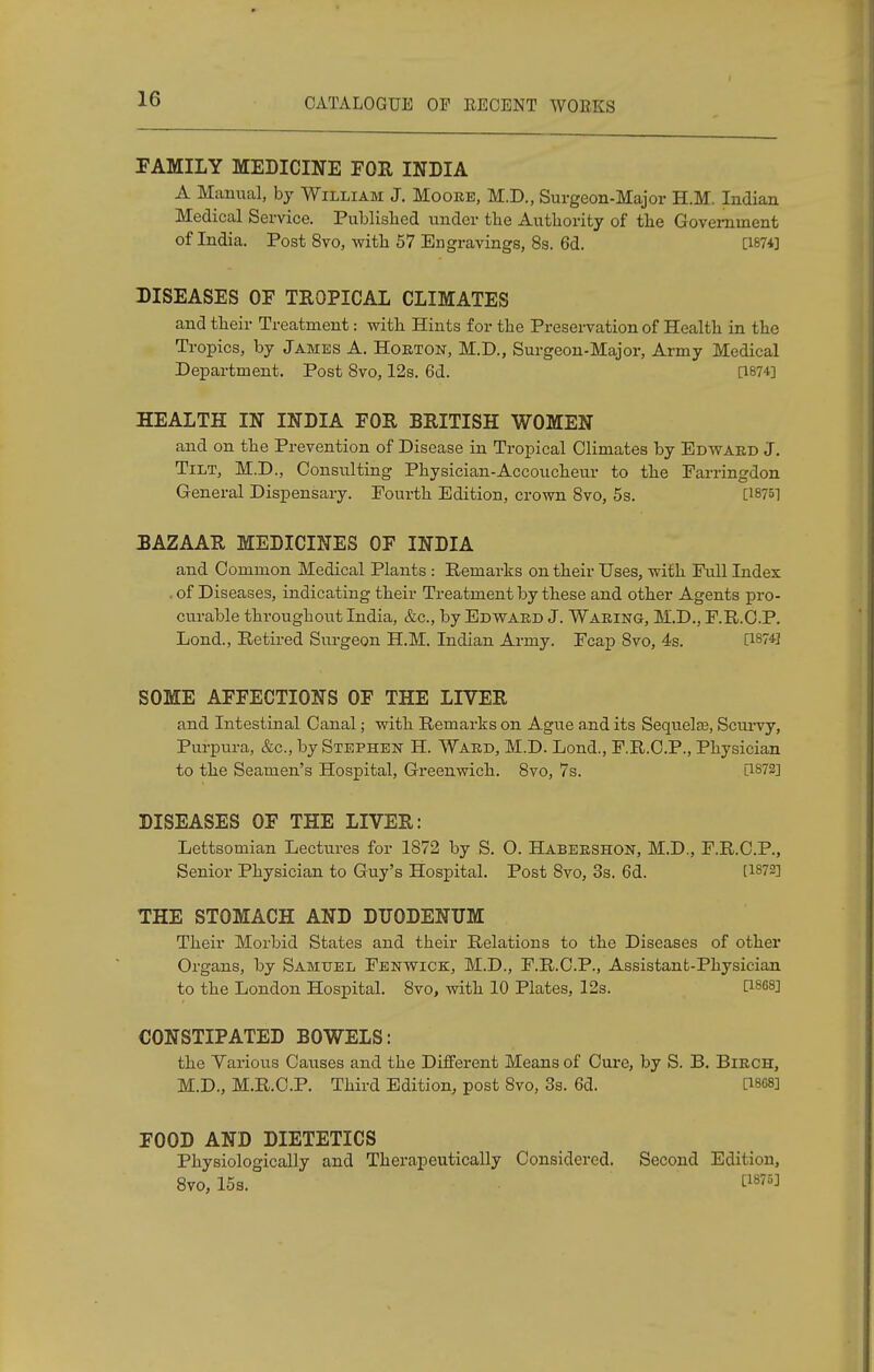 FAMILY MEDICINE FOR INDIA A Manual, by William J. Moore, M.D., Surgeon-Major H.M. Indian Medical Service. Published under the Authority of the Government of India. Post 8vo, with 57 Engravings, 8s. 6d. [1874] DISEASES OF TROPICAL CLIMATES and their Treatment: with Hints for the Preservation of Health in the Tropics, by James A. Horton, M.D., Surgeon-Major, Army Medical Department. Post 8vo, 12s. 6d. [1874] HEALTH IN INDIA FOR BRITISH WOMEN and on the Prevention of Disease in Tropical Climates by Edward J. Tilt, M.D., Consulting Physician-Accoucheur to the Farringdon General Dispensary. Fourth Edition, crown 8vo, 5s. [1875] BAZAAR MEDICINES OF INDIA and Common Medical Plants : Remarks on their Uses, with Full Index . of Diseases, indicating their Treatment by these and other Agents pro- curable throughout India, &c, by Edward J. Waring, M.D., F.R.C.P. Lond., Retired Surgeon H.M. Indian Army. Fcap 8vo, 4s. [1874] SOME AFFECTIONS OF THE LIVER and Intestinal Canal; with Remarks on Ague and its Sequelae, Scurvy, Purpura, &c, by Stephen H. Ward, M.D. Lond., F.R.C.P., Physician to the Seamen's Hospital, Greenwich. 8vo, 7s. [1872] DISEASES OF THE LIVER: Lettsomian Lectures for 1872 by S. O. Habershon, M.D., F.R.C.P, Senior Physician to Guy's Hospital. Post 8vo, 3s. 6d. [1872] THE STOMACH AND DUODENUM Their Morbid States and their Relations to the Diseases of other Organs, by Samuel Fenwick, M.D., F.R.C.P., Assistant-Physician to the London Hospital. 8vo, with 10 Plates, 12s. P868] CONSTIPATED BOWELS: the Various Causes and the Different Means of Cure, by S. B. Birch, M.D., M.R.C.P. Third Edition, post 8vo, 3s. 6d. [1868] FOOD AND DIETETICS Physiologically and Therapeutically Considered. Second Edition, 8vo, 15s. WW