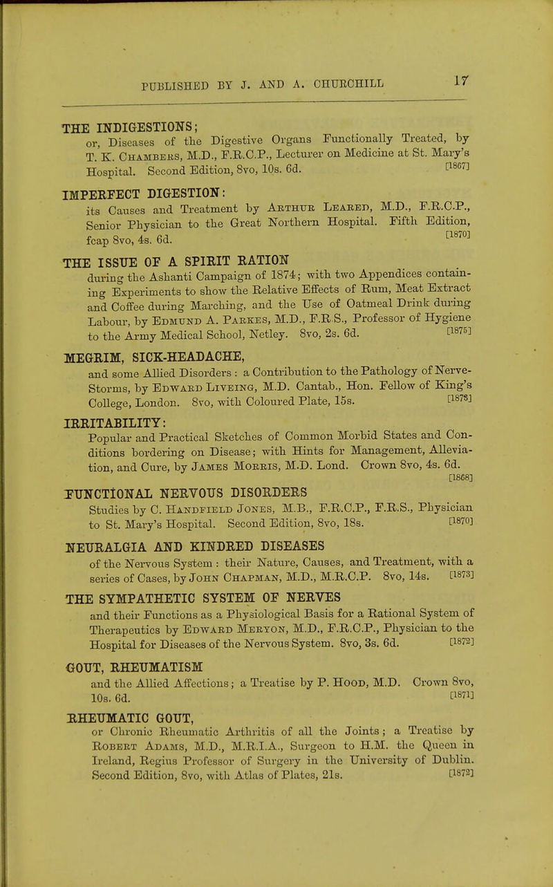 THE INDIGESTIONS; or, Diseases of the Digestive Organs Functionally Treated, by T.K. Chambers, M.D., F.R.C.P., Lecturer on Medicine at St. Mary's Hospital. Second Edition, Svo, 10s. 6d. t18G7^ IMPERFECT DIGESTION: its Causes and Treatment by Arthur Leared, M.D., F.R.C.P., Senior Physician to the Great Northern Hospital. Fifth Edition, fcap Svo, 4s. 6d. [1870] THE ISSUE OF A SPIRIT RATION during the Ashanti Campaign of 1874; with two Appendices contain- ing Experiments to show the Relative Effects of Rum, Meat Extract and Coffee during Marching, and the Use of Oatmeal Drink during Labour, by Edmund A. Parkes, M.D., F.R.S., Professor of Hygiene to the Army Medical School, Netley. 8vo, 2s. 6d. t187^ MEGRIM, SICK-HEADACHE, and some Allied Disorders : a Contribution to the Pathology of Nerve- Storms, by Edward Liveing, M.D. Cantab., Hon. Fellow of King's College, London. 8vo, with Coloured Plate, 15s. E1878J IRRITABILITY: Popular and Practical Sketches of Common Morbid States and Con- ditions bordering on Disease; with Hints for Management, Allevia- tion, and Cure, by James Morris, M.D. Lond. Crown 8vo, 4s. 6d. [1868] FUNCTIONAL NERVOUS DISORDERS Studies by C. Handfield Jones, M.B., F.R.C.P., F.R.S., Physician to St. Mary's Hospital. Second Edition, 8vo, 18s. t1870! NEURALGIA AND KINDRED DISEASES of the Nervous System : their Nature, Causes, and Treatment, with a series of Cases, by John Chapman, M.D., M.R.C.P. 8vo, 14s. [1873] THE SYMPATHETIC SYSTEM OF NERVES and their Functions as a Physiological Basis for a Rational System of Therapeutics by Edward Meryon, M.D., F.R.C.P., Physician to the Hospital for Diseases of the Nervous System. 8vo, 3s. 6d. [i872J GOUT, RHEUMATISM and the Allied Affections; a Treatise by P. Hood, M.D. Crown 8vo, 10s. 6d. £1871] RHEUMATIC GOUT, or Chronic Rheumatic Arthritis of all the Joints; a Treatise by Robert Adams, M.D., M.R.I.A., Surgeon to H.M. the Queen in Ireland, Regius Professor of Surgery in the University of Dublin. Second Edition, 8vo, with Atlas of Plates, 21s. £1872]