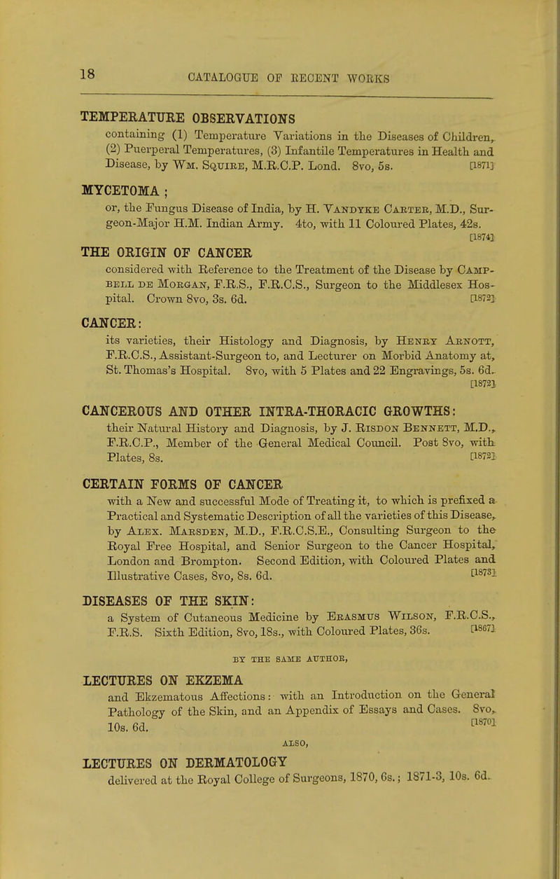TEMPERATURE OBSERVATIONS containing (1) Temperature Variations in the Diseases of Children,. (2) Puerperal Temperatures, (3) Infantile Temperatures in Health and Disease, by Wm. Squire, M.R.C.P. Lond. 8vo, 5s. [Wi] MYCETOMA ; or, the Fungus Disease of India, by H. Vandyke Carter, M.D., Sur- geon-Major H.M. Indian Army. 4to, with 11 Coloured Plates, 42s. [1874] THE ORIGIN OF CANCER considered -with Reference to the Treatment of the Disease by Camp- bell be Morgan, F.R.S., F.R.C.S., Surgeon to the Middlesex Hos- pital. Crown 8vo, 3s. 6d. [1872} CANCER: its varieties, their Histology and Diagnosis, by Henry Arnott, F.R.C.S., Assistant-Surgeon to, and Lecturer on Morbid Anatomy at, St. Thomas's Hospital. 8vo, with 5 Plates and 22 Engravings, 5s. 6d. [18721 CANCEROUS AND OTHER INTRA-THORACIC GROWTHS: their Natural History and Diagnosis, by J. Risdon Bennett, M.D., F.R.C.P., Member of the General Medical Council. Post 8vo, with Plates, 8s. [18721 CERTAIN FORMS OF CANCER with a New and successful Mode of Treating it, to which is prefixed a Practical and Systematic Description of all the varieties of this Disease, by Alex. Marsden, M.D., F.R.C.S.E., Consulting Surgeon to the Royal Free Hospital, and Senior Surgeon to the Cancer Hospital, London and Brompton. Second Edition, with Coloured Plates and Illustrative Cases, 8vo, 8s. 6d. [187S1 DISEASES OF THE SKIN: a System of Cutaneous Medicine by Erasmus Wilson, F.R.C.S., F.R.S. Sixth Edition, 8vo, 18s., with Coloured Plates, 36s. 08671 BY THE SAME ATJTHOE, LECTURES ON EKZEMA and Ekzematous Affections: with an Introduction on the General Pathology of the Skin, and an Appendix of Essays and Cases. Svo,. 10s. 6d. [18701 ALSO, LECTURES ON DERMATOLOGY delivered at the Royal College of Surgeons, 1870, Gs.; 1871-3, 10s. 6d.