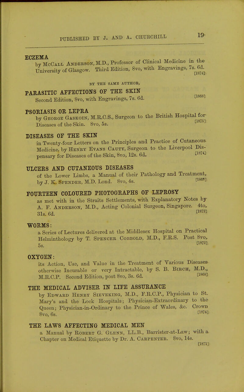 ECZEMA by McCall Anderson, M.D., Professor of Clinical Medicine in the University of Glasgow. Third Edition, 8vo, with Engravings, 7s^6d. BY THE SAME AUTHOB, PARASITIC AFFECTIONS OF THE SKIN Second Edition, 8vo, with Engravings, 7s. 6d. [18681 PSORIASIS OR LEPRA „ •+ i * by George Gaskoin, M.R.C.S., Surgeon to the British Hospital for Diseases of the Skm. 8vo, 5s. DISEASES OF THE SKIN in Twenty-four Letters on the Principles and Practice of Cutaneous- Medicine, by Henry Evans Cattty, Surgeon to the Liverpool Dis- pensary for Diseases of the Skin, 8vo, 12s. 6d. ULCERS AND CUTANEOUS DISEASES of the Lower Limbs, a Manual of then- Pathology and Treatment, by J. K. Spender, M.D. Lond. 8vo, 4s. ^6S1 FOURTEEN COLOURED PHOTOGRAPHS OF LEPROSY as met with in the Straits Settlements, with Explanatory Notes by A. F. Anderson, M.D., Acting Colonial Surgeon, Singapore. 4to, 31s. 6d. *mi WORMS: a Series of Lectures delivered at the Middlesex Hospital on Practical Helminthology by T. Spencer Cobbold, M.D., F.R.S. Post 8vor 5s. . OXYGEN: its Action, Use, and Value in the Treatment of Various Diseases otherwise Incurable or very Intractable, by S. B. Birch, M.D., M.R.C.P. Second Edition, post 8vo, 3s. 6d. [18681 THE MEDICAL ADVISER IN LIFE ASSURANCE by Edward Henry Sieveking, M.D., F.R.C.P., Physician to St. Mary's and the Lock Hospitals; Physician-Extraordinary to the Queen; Physician-in-Ordinary to the Piince of Wales, &c. Crown 8vo, 6s. ' cl8741 THE LAWS AFFECTING MEDICAL MEN a Manual by Robert G. Glenn, LL.B., Barrister-at-Law; with a Chapter on Medical Etiquette by Dr. A. Carpenter. 8vo, 14s. [1871]