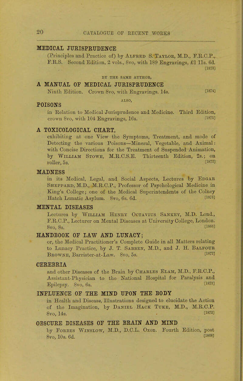 MEDICAL JURISPRUDENCE (Principles and Practice of) by Alfred S.'Taylor, M.D., F.R.C.P., F.R.S. Second Edition, 2 vols., 8vo, with 189 Engravings, £1 lis. 6d. • . [1873] BY THE SAME ATJTHOB, A MANUAL OF MEDICAL JURISPRUDENCE Ninth Edition. Crown 8vo, with Engravings. 14s. [WW] A1S0, POISONS in Relation to Medical Jurisprudence and Medicine. Third Edition, crown 8vo, with 104 Engravings, 16s. [1875] A T0XIC0L0GICAL CHART, exhibiting at one View the Symptoms, Treatment, and mode of Detecting the various Poisons—Mineral, Vegetable, and Animal: with Concise Directions for the Treatment of Suspended Animation, by William Stowe, M.R.C.S.E. Thirteenth Edition, 2s.; on roller, 5s. tWV MADNESS in its Medical, Legal, and Social Aspects, Lectures by Edgar Sheppard, M.D., M.R.C.P., Professor of Psychological Medicine in King's College; one of the Medical Superintendents of the Colney Hatch Lunatic Asylum. 8vo, 6s. 6d. t1873! MENTAL DISEASES Lectures by William Henry Octavius Sankey, M.D. Lond., F.R.C.P., Lecturer on Mental Diseases at University College, London. 8vo, 8s. [186« HANDBOOK OF LAW AND LUNACY; or, the Medical Practitioner's Complete Guide in all Matters relating to Lunacy Practice, by J. T. Sabben, M.D., and J. H. Balfour Browne, Barrister-at-Law. Svo, 5s. [1872] CEREBRIA and other Diseases of the Brain by Charles Elam, M.D., F.R.C.P., Assistant-Physician to the National Hospital for Paralysis and Epilepsy. 8vo, 6s. £1872] INFLUENCE OF THE MIND UPON THE BODY in Health and Disease, Illustrations designed to elucidate the Action of the Imagination, by Daniel Hack Tuke, M.D., M.R.C.P. 8vo, 14s. • t1873J OBSCURE DISEASES OF THE BRAIN AND MIND by Forbes Winslow, M.D., D.C.L. Oxon. Fourth Edition, post 8vo, 10s. 6d. C18G8J